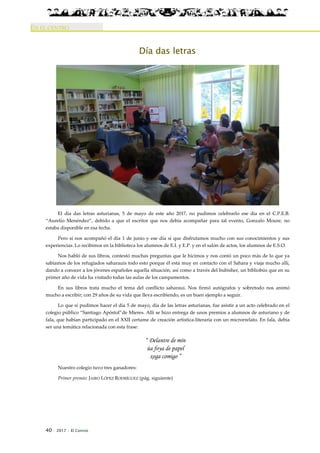 40 · 2017 · El Connio
EN EL CENTRO
Día das letras
El día das letras asturianas, 5 de mayo de este año 2017, no pudimos celebrarlo ese día en el C.P.E.B.
“Aurelio Menéndez”, debido a que el escritor que nos debía acompañar para tal evento, Gonzalo Moure, no
estaba disponible en esa fecha.
Pero sí nos acompañó el día 1 de junio y ese día sí que disfrutamos mucho con sus conocimientos y sus
experiencias. Lo recibimos en la biblioteca los alumnos de E.I. y E.P. y en el salón de actos, los alumnos de E.S.O.
Nos habló de sus libros, contestó muchas preguntas que le hicimos y nos contó un poco más de lo que ya
sabíamos de los refugiados saharauis todo esto porque él está muy en contacto con el Sahara y viaja mucho allí,
dando a conocer a los jóvenes españoles aquella situación, así como a través del bubisher, un bibliobús que en su
primer año de vida ha visitado todas las aulas de los campamentos.
En sus libros trata mucho el tema del conflicto saharaui. Nos firmó autógrafos y sobretodo nos animó
mucho a escribir; con 29 años de su vida que lleva escribiendo, es un buen ejemplo a seguir.
Lo que sí pudimos hacer el día 5 de mayo, día de las letras asturianas, fue asistir a un acto celebrado en el
colegio público “Santiago Apóstol”de Mieres. Allí se hizo entrega de unos premios a alumnos de asturiano y de
fala, que habían participado en el XXII certame de creación artística-literaria con un microrrelato. En fala, debía
ser una temática relacionada con esta frase:
“ Delantre de mín
úa foya de papel
xoga comigo ”
Nuestro colegio tuvo tres ganadores:
Primer premio: JAIRO LÓPEZ RODRÍGUEZ (pág. siguiente)
 