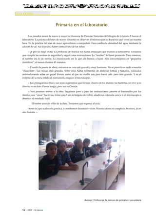 42 · 2017 · El Connio
EN EL CENTRO
Primaria en el laboratorio
Los pasados meses de marzo y mayo los alumnos de Ciencias Naturales de bilingüe de la tutoría 2 fueron al
laboratorio. La práctica del mes de marzo consistió en observar al microscopio las bacterias que viven en nuestra
boca. En la práctica del mes de mayo aprendimos a comprobar cómo cambia la densidad del agua mediante la
adición de sal. Así lo podría haber contado uno de los niños:
« ¡Y por fin llegó el día! La profesora de Science nos había anunciado que iríamos al laboratorio. Teníamos
que cumplir las normas de seguridad y seguir unas instrucciones. La “teacher” lo llamó protocolo. Para nosotros,
el nombre era lo de menos. Lo emocionante era lo que allí íbamos a hacer. Nos convertiríamos en “pequeños
científicos”, al menos durante 45 minutos.
» Cuando la puerta se abrió, entramos en una sala grande y muy luminosa. No se parecía en nada a nuestra
“classroom”. Las mesas eran grandes. Sobre ellas había recipientes de distintas formas y tamaños, colocados
ordenadamente sobre un papel blanco, como el que mi madre usa para hacer café, pero más grande. Y en el
extremo de la mesa estaba el instrumento mágico: el microscopio.
» Los protagonistas iban a ser unos organismos que forman el sarro de los dientes: las bacterias, en vivo y en
directo, no en foto. Parece magia, pero no: es Ciencia.
» Nos pusimos manos a la obra. Seguimos paso a paso las instrucciones: pasarse el bastoncillo por los
dientes para “cazar” bacterias, frotar con él un rectángulo de vidrio, añadir un colorante azul e ir al microscopio a
observar el resultado final.
El timbre anunció el fin de la clase. Teníamos que regresar al aula.
Antes de que acabara la práctica, ya estábamos deseando volver. Nuestro deseo se cumpliría. Pero eso, ya es
otra historia. »
Autoras: Profesoras de ciencas de primaria y secundaria
 