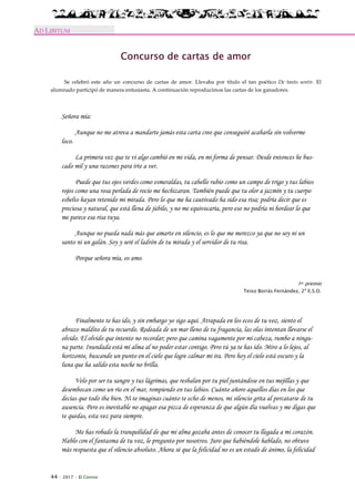 44 · 2017 · El Connio
AD LIBITUM
Concurso de cartas de amor
Se celebró este año un concurso de cartas de amor. Llevaba por título el tan poético De tanto sentir. El
alumnado participó de manera entusiasta. A continuación reproducimos las cartas de los ganadores.
Señora mía:
Aunque no me atreva a mandarte jamás esta carta creo que conseguiré acabarla sin volverme
loco.
La primera vez que te vi algo cambió en mi vida, en mi forma de pensar. Desde entonces he bus-
cado mil y una razones para irte a ver.
Puede que tus ojos verdes como esmeraldas, tu cabello rubio como un campo de trigo y tus labios
rojos como una rosa perlada de rocío me hechizaran. También puede que tu olor a jazmín y tu cuerpo
esbelto hayan retenido mi mirada. Pero lo que me ha cautivado ha sido esa risa; podría decir que es
preciosa y natural, que está llena de júbilo, y no me equivocaría, pero eso no podría ni bordear lo que
me parece esa risa tuya.
Aunque no pueda nada más que amarte en silencio, es lo que me merezco ya que no soy ni un
santo ni un galán. Soy y seré el ladrón de tu mirada y el servidor de tu risa.
Porque señora mía, os amo.
1er premio
Teixo Borrás Fernández, 2º E.S.O.
Finalmente te has ido, y sin embargo yo sigo aquí. Atrapada en los ecos de tu voz, siento el
abrazo maldito de tu recuerdo. Rodeada de un mar lleno de tu fragancia, las olas intentan llevarse el
olvido. El olvido que intento no recordar; pero que camina vagamente por mi cabeza, rumbo a ningu-
na parte. Inundada está mi alma al no poder estar contigo. Pero tú ya te has ido. Miro a lo lejos, al
horizonte, buscando un punto en el cielo que logre calmar mi ira. Pero hoy el cielo está oscuro y la
luna que ha salido esta noche no brilla.
Velo por ser tu sangre y tus lágrimas, que resbalan por tu piel juntándose en tus mejillas y que
desembocan como un río en el mar, rompiendo en tus labios. Cuánto añoro aquellos días en los que
decías que todo iba bien. Ni te imaginas cuánto te echo de menos, mi silencio grita al percatarse de tu
ausencia. Pero es inevitable no apagar esa pizca de esperanza de que algún día vuelvas y me digas que
te quedas, esta vez para siempre.
Me has robado la tranquilidad de que mi alma gozaba antes de conocer tu llegada a mi corazón.
Hablo con el fantasma de tu voz, le pregunto por nosotros. Juro que habiéndole hablado, no obtuve
más respuesta que el silencio absoluto. Ahora sé que la felicidad no es un estado de ánimo, la felicidad
 