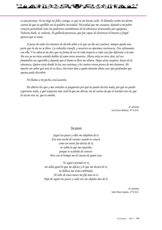 El Connio · 2017 · 45
es una persona. Yo no elegí ser feliz contigo, es que tú me hacías serlo. Te llamaba cariño sin darme
cuenta de que tu apellido era la palabra necesidad. Necesidad que me causaste, dejando a mi pobre
corazón perturbado ante los poderosos sentimientos de la añoranza atravesados por aguijones.
Todavía duele, sí, todavía. Tu gallarda presencia, que fue capaz de destrozar el intenso y frágil
aprecio que te tenía.
A pesar de todos los intentos de decirle adiós a lo que un día nos cautivó, siempre queda una
parte que la ola no se lleva. La cobardía triunfó, y nosotros no opusimos resistencia. Nos esfumamos
con ella. Y tu silencio me dice que tu forma de ver la vida respecto a todo esto fue diferente a la mía.
Por eso ya no tiene sentido hablar de amor entre nosotros. Ahora estás en otro sitio, tal vez
fumándote un cigarrillo y dejando que el humo se lleve mi silueta. Dejas atrás suspiros, huyes de la
añoranza. Quiero estar donde la luz sea continua y los sueños vivan presos de mis ilusiones. He
muerto sin saber qué será de tu boca. Sin tener idea a quién mirarán ahora esos ojos profundos que
apenas pude descubrir.
No llames a mi pecho, está ausente.
He abierto los ojos y mis sentidos se preguntan por qué no puedo decirte nada, por qué no puedo
expresarte nada, y qué respuesta más sutil la que me dieron; me di cuenta de que el sentido eras tú, que
la razón eras tú, que te amaba.
2o premio
Lía Chun Núñez, 4º E.S.O.
Tus pasos
Seguí tus pasos y ellos me alejaban de ti.
Era una noche de verano cuando te conocí,
como un tonto fui detrás de ti,
no sabía lo que me esperaba,
porque te acababa de conocer.
Pero con el tiempo me di cuenta de quién eras.
Yo seguí creyendo en ti,
me daba igual lo que me dijeses y lo que me decían de ti,
tu belleza me tenía embobado.
Al cabo de unos meses me fijé más en ti.
Dejé de seguir tus pasos y cada vez me alejaba más de ti.
3er premio
Iván Díaz López, 2º E.S.O.
 