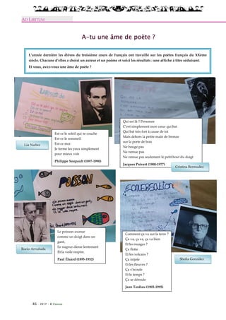 46 · 2017 · El Connio
AD LIBITUM
A-tu une âme de poète ?
L’année dernière les élèves du troisième cours de français ont travaillé sur les poètes français du XXème
siècle. Chacune d’elles a choisi un auteur et un poème et voici les résultats : une affiche à titre séduisant.
Et vous, avez-vous une âme de poète ?
Est-ce le soleil qui se couche
Est-ce le sommeil
Est-ce moi
Je ferme les yeux simplement
pour mieux voir
Philippe Soupault (1897-1990)
Le poisson avance
comme un doigt dans un
gant,
Le nageur danse lentement
Et la voile respire.
Paul Éluard (1895-1952)
Qui est là ? Personne
C’est simplement mon cœur qui bat
Qui bat très fort à cause de toi
Mais dehors la petite main de bronze
sur la porte de bois
Ne bouge pas
Ne remue pas
Ne remue pas seulement le petit bout du doigt
Jacques Prévert (1900-1977)
Comment ça va sur la terre ?
Ça va, ça va, ça va bien
Et les nuages ?
Ça flotte
Et les volcans ?
Ça mijote
Et les fleuves ?
Ça s’écoule
Et le temps ?
Ça se déroule
Jean Tardieu (1903-1995)
Lía Nuñez
Rocío Arruñada
Sheila González
Cristina Bermudez
 