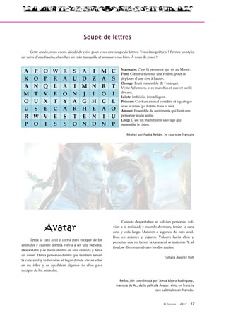 El Connio · 2017 · 47
Soupe de lettres
Cette année, nous avons décidé de créer pour vous une soupe de lettres. Vous êtes prêt(e)s ? Prenez un stylo,
un verre d’eau fraiche, cherchez un coin tranquille et amusez-vous bien. À vous de jouer !!
Marocain: C´est la personne qui vit au Maroc.
Pont: Construction sur une rivière, pour se
déplacer d'une rive à l'autre.
Orange: Fruit comestible de l´oranger.
Veste: Vêtement, avec manches et ouvert sur le
devant.
Idiote: Imbécile, inintelligent.
Poisson: C´est un animal vertébré et aquatique
avec écailles qui habite dans la mer.
Amour: Ensemble de sentiments qui lient une
personne à une autre.
Loup: C´est un mammifère sauvage qui
ressemble le chien.
Réalisé par Nadia Rellán. 3e cours de français
Avatar
Tenía la cara azul y corría para escapar de los
animales y cuando dormía volvía a ser una persona.
Despertaba y se metía dentro de una cápsula y tenía
un avión. Había personas dentro que también tenían
la cara azul y lo llevaron al lugar donde vivían ellos
en un árbol y se ayudaban algunos de ellos para
escapar de los animales.
Cuando despertaban se volvían personas, vol-
vían a la realidad, y cuando dormían, tenían la cara
azul y cola larga. Mataron a algunos de cara azul.
Iban en aviones y pájaros. Volaron hacia ellos y
personas que no tienen la cara azul se mataron. Y, al
final, se dieron un abrazo los dos azules.
Tamara Álvarez Ron
Redacción coordinada por Sonia López Rodriguez,
maestra de AL, de la película Avatar, vista en francés
con subtitulos en francés.
A P O W R S A I M C
K O P R A U D Z A S
A N Q L A I M N R T
M T V E O N J L O I
O U X T Y A G H C L
U S E C A R H E A O
R W V E S T E N I U
P O I S S O N D N P
 