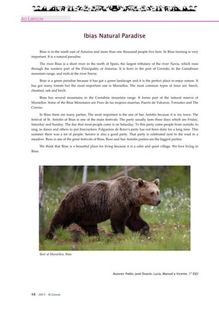 48 · 2017 · El Connio
AD LIBITUM
Ibias Natural Paradise
Ibias is in the south east of Asturias and more than one thousand people live here. In Ibias farming is very
important. It is a natural paradise.
The river Ibias is a short river in the north of Spain, the largest tributary of the river Navia, which runs
through the western part of the Principality of Asturias. It is born in the port of Cerredo, in the Cantabrian
mountain range, and ends at the river Navia.
Ibias is a green paradise because it has got a green landscape and it is the perfect place to enjoy nature. It
has got many forests but the most important one is Muniellos. The most common types of trees are: beech,
chestnut, oak and birch.
Ibias has several mountains in the Cantabria mountain range. It forms part of the natural reserve of
Muniellos. Some of the Ibias Mountains are Pozo de las mujeres muertas, Puerto de Valcarze, Tormaleo and The
Connio.
In Ibias there are many parties. The most important is the one of San Antolín because it is my town. The
festival of St. Antolín of Ibias is one of the main festivals. The party usually lasts three days which are Friday,
Saturday and Sunday. The day that most people come is on Saturday. To this party come people from outside, to
sing, to dance and others to put firecrackers. Folgueiras de Boiro’s party has not been done for a long time. This
summer there was a lot of people. Seroiro is also a good party. That party is celebrated next to the road in a
meadow. Buso is one of the great festivals of Ibias. Buso and San Antolín parties are the biggest parties.
We think that Ibias is a beautiful place for living because it is a calm and quiet village. We love living in
Ibias.
Bear at Muniellos, Ibias
Autores: Pablo, José Duarte, Lucía, Manuel y Vicente, 1º ESO
 