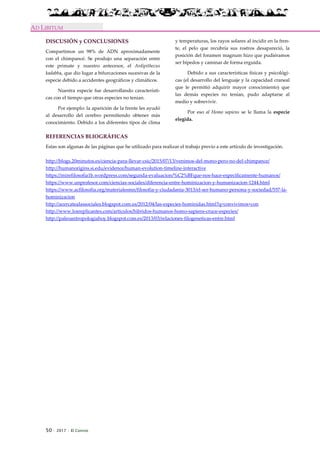 50 · 2017 · El Connio
AD LIBITUM
DISCUSIÓN y CONCLUSIONES
Compartimos un 98% de ADN aproximadamente
con el chimpancé. Se produjo una separación entre
este primate y nuestro antecesor, el Ardipithecus
kadabba, que dio lugar a bifurcaciones sucesivas de la
especie debido a accidentes geográficos y climáticos.
Nuestra especie fue desarrollando característi-
cas con el tiempo que otras especies no tenían.
Por ejemplo: la aparición de la frente les ayudó
al desarrollo del cerebro permitiendo obtener más
conocimiento. Debido a los diferentes tipos de clima
y temperaturas, los rayos solares al incidir en la fren-
te, el pelo que recubría sus rostros desapareció, la
posición del foramen magnum hizo que pudiéramos
ser bípedos y caminar de forma erguida.
Debido a sus características físicas y psicológi-
cas (el desarrollo del lenguaje y la capacidad craneal
que le permitió adquirir mayor conocimiento) que
las demás especies no tenían, pudo adaptarse al
medio y sobrevivir.
Por eso al Homo sapiens se le llama la especie
elegida.
REFERENCIAS BLIOGRÁFICAS
Estas son algunas de las páginas que he utilizado para realizar el trabajo previo a este artículo de investigación.
http://blogs.20minutos.es/ciencia-para-llevar-csic/2015/07/13/venimos-del-mono-pero-no-del-chimpance/
http://humanorigins.si.edu/evidence/human-evolution-timeline-interactive
https://mirefilosofia1b.wordpress.com/segunda-evaluacion/%C2%BFque-nos-hace-especificamente-humanos/
https://www.unprofesor.com/ciencias-sociales/diferencia-entre-hominizacion-y-humanizacion-1244.html
https://www.acfilosofia.org/materialesmn/filosofia-y-ciudadania-3013/el-ser-humano-persona-y-sociedad/557-la-
hominizacion
http://acercatealassociales.blogspot.com.es/2012/04/las-especies-hominidas.html?q=convivimos+con
http://www.losreplicantes.com/articulos/hibridos-humanos-homo-sapiens-cruce-especies/
http://paleoantropologiahoy.blogspot.com.es/2013/03/relaciones-filogeneticas-entre.html
 