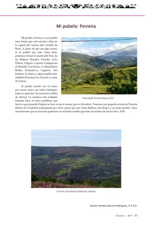 El Connio · 2017 · 51
Mi pubelo: Ferreira
Mi pueblo, Ferreira, es un pueblo
muy bonito que está situado a 4km de
la capital del concejo (San Antolín de
Ibias). A pesar de que sea algo cuesto,
es el pueblo que más vistas tiene:
podemos divisar el puerto del Pozo de
las Mujeres Muertas, Valvaler, Uría,
Piñeira, Folgoso, Cuantas, Cadagayoso,
el Montillo, Car-bueiro, La Mergulleira,
Rellán, Pousadoi-ro, Lagüeiro, San
Esteban, La Sierra y algún pueblo más;
también divisamos los Ancares y zonas
de Galicia.
El pueblo cuenta con 12 casas,
por suerte están casi todas habitadas;
todas excepto dos. Se encuentra a 590m
de alti-tud. La carretera está asfaltada
bastante bien, el único problema que
tiene es que pasando Folgoso se hace un poco cuesta, pero es llevadera. Tenemos una pequeña ermita de Nuestra
Señora de la Soledad acompañada por otros santos que son: Santa Bárbara, San Roque y un santo jesulita. Tiene
unos barrotes que al acercarse podemos ver el bonito retablo que tiene de madera de inicios del s. XVII.
Ferreira visto desde la ladera de enfrente
Autora: Verónica Barrero Rodríguez, 4º E.S.O.
Vista desde Ferreira hacia el SO
 