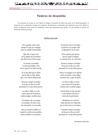 52 · 2017 · El Connio
AD LIBITUM
Palabras de despedida
Los alumnos de cuarto se van. Dejan el colegio, la mayoría de ellos tras pasar en él desde pequeños. A
instancias de su particular Antígona la profesora de literatura e inspirados por Goytisolo cual si de Apolo se
tratase escribieron unas cartas de despedida. Estas son, esperemos que gusten. Va por delante el poema de
Goytisolo Palabras para Julia.
Palabras para Julia
Tú no puedes volver atrás
porque la vida ya te empuja
como un aullido interminable.
Hija mía es mejor vivir
con la alegría de los hombres
que llorar ante el muro ciego.
Te sentirás acorralada
te sentirás perdida o sola
tal vez querrás no haber nacido.
Yo sé muy bien que te dirán
que la vida no tiene objeto
que es un asunto desgraciado.
Entonces siempre acuérdate
de lo que un día yo escribí
pensando en ti como ahora pienso.
La vida es bella, ya verás
como a pesar de los pesares
tendrás amigos, tendrás amor.
Un hombre solo, una mujer
así tomados, de uno en uno
son como polvo, no son nada.
Pero yo cuando te hablo a ti
cuando te escribo estas palabras
pienso también en otra gente.
Tu destino está en los demás
tu futuro es tu propia vida
tu dignidad es la de todos.
Otros esperan que resistas
que les ayude tu alegría
tu canción entre sus canciones.
Entonces siempre acuérdate
de lo que un día yo escribí
pensando en ti como ahora pienso.
Nunca te entregues ni te apartes
junto al camino, nunca digas
no puedo más y aquí me quedo.
La vida es bella, tú verás
como a pesar de los pesares
tendrás amor, tendrás amigos.
Por lo demás no hay elección
y este mundo tal como es
será todo tu patrimonio.
Perdóname no sé decirte
nada más pero tú comprende
que yo aún estoy en el camino.
Y siempre siempre acuérdate
de lo que un día yo escribí
pensando en ti como ahora pienso.
José Agustín Goytisolo
 