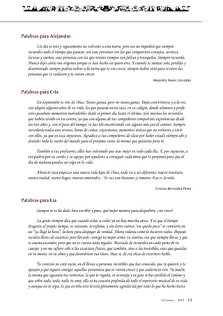 El Connio · 2017 · 53
Palabras para Alejandro
Un día te irás y seguramente no volverás a esta tierra, pero eso no impedirá que siempre
recuerdes todo el tiempo que pasaste con esas personas con las que compartiste consejos, secretos,
locuras y sueños; esas personas con las que viviste tiempos tan felices y tranquilos. Siempre recuerda.
Nunca dejes atrás tus orígenes porque te han hecho ser quien eres. Y cuando te sientas solo, perdido y
desorientado siempre podrás volver a la tierra que te vio crecer, siempre habrá sitio para ti entre las
personas que te cuidaron y te vieron crecer.
Alejandro Neves González
Palabras para Cris
En Septiembre te irás de Ibias. Tienes ganas, pero no tienes ganas. Dejas con tristeza y a la vez
con alegría algunos años de tu vida, los que pasaste en tu casa, en tu colegio, donde alumnos y profe-
sores pasabais momentos inolvidables desde el primer día hasta el último. Son muchos los recuerdos
que habéis vivido en ese centro, ya que con alguno de tus compañeros compartiste experiencias desde
los tres años y, con el paso del tiempo, te has ido encontrando con alguno más por el camino. Siempre
recordarás todos esos recreos, horas de comer, excursiones, momentos únicos que no volverás a vivir
con ellos, ya que os toca separaros. Agradece a tus compañeros de clase por haber estado siempre ahí y
deséales toda la suerte del mundo para el próximo curso, la misma que quisieras para ti.
También a tus profesores, ellos han intentado que seas mejor en todo cada día. Y, por supuesto, a
tus padres por su cariño y su apoyo, por ayudarte a conseguir cada meta que te propones para que el
día de mañana puedas ser algo en la vida.
Ahora te toca empezar una nueva vida lejos de Ibias, todo va a ser diferente: nuevo instituto,
nueva ciudad, nuevo hogar, nuevas amistades... Te vas con ilusiones y temores. Eso es la vida.
Cristina Bermúdez Pérez
Palabras para Lía
Siempre se te ha dado bien escribir y pues, qué mejor manera para despedirte, ¿no crees?
La gente siempre dice que cuando echas a volar ya no hay marcha atrás. Y es que el tiempo
desgasta al propio tiempo, se consume, se esfuma, y sin darte cuenta “ese queda poco” se convierte en
un “ya llegó la hora”, la hora para despegar de verdad. Ahora volarás como lo hicieron todos. Dejarás
recodos llenos de ausencia pero llevarás contigo tu mejor arma: tu sonrisa, esa que siempre llevas y que
te cuesta esconder, pero que no te cuesta nada regalar. Marcada de recuerdos en cada parte de tu
cuerpo; y no me refiero sólo a las cicatrices físicas, que también, sino a las invisibles, esas que guardas
en tu mente, en tu alma y que desordenan tus ideas. Pues sí, de esa clase de cicatrices hablo.
Tu corazón no está vacío, en él llevas a personas increíbles que has conocido, que te quieren y te
apoyan y que siguen contigo; aquellas personitas que te vieron crecer y que todavía te ven. Tu madre,
la misma que aguanta tus tonterías, la que te regaña, te aconseja y te guía si has perdido el camino y
que sobre todo, todo, todo, te ama; ella es tu canción preferida de todo el repertorio musical de tu vida
y aunque no lo sepa, la que escribe esto le está plenamente agradecida por todo lo que ha hecho hasta
 