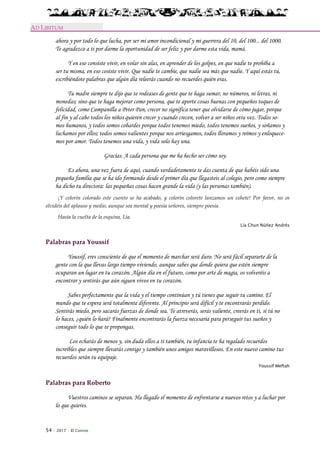 54 · 2017 · El Connio
AD LIBITUM
ahora y por todo lo que lucha, por ser mi amor incondicional y mi guerrera del 10, del 100... del 1000.
Te agradezco a ti por darme la oportunidad de ser feliz y por darme esta vida, mamá.
Y en eso consiste vivir, en volar sin alas, en aprender de los golpes, en que nadie te prohíba a
ser tu misma, en eso cosiste vivir. Que nadie te cambie, que nadie sea más que nadie. Y aquí estás tú,
escribiéndote palabras que algún día releerás cuando no recuerdes quién eras.
Tu madre siempre te dijo que te rodeases de gente que te haga sumar, no números, ni letras, ni
monedas; sino que te haga mejorar como persona, que te aporte cosas buenas con pequeños toques de
felicidad, como Campanilla a Peter Pan, crecer no significa tener que olvidarse de cómo jugar, porque
al fin y al cabo todos los niños quieren crecer y cuando crecen, volver a ser niños otra vez. Todos so-
mos humanos, y todos somos cobardes porque todos tenemos miedo, todos tenemos sueños, y soñamos y
luchamos por ellos; todos somos valientes porque nos arriesgamos, todos lloramos y reímos y enloquece-
mos por amor. Todos tenemos una vida, y vida solo hay una.
Gracias. A cada persona que me ha hecho ser cómo soy.
Es ahora, una vez fuera de aquí, cuando verdaderamente te das cuenta de que habéis sido una
pequeña familia que se ha ido formando desde el primer día que llegasteis al colegio, pero como siempre
ha dicho tu directora: las pequeñas cosas hacen grande la vida (y las personas también).
¡Y colorín colorado este cuento se ha acabado, y colorín colorete lanzamos un cohete! Por favor, no os
olvidéis del aplauso y medio, aunque sea mental y poesía señores, siempre poesía.
Hasta la vuelta de la esquina, Lía.
Lía Chun Núñez Andrés
Palabras para Youssif
Youssif, eres consciente de que el momento de marchar será duro. No será fácil separarte de la
gente con la que llevas largo tiempo viviendo, aunque sabes que donde quiera que estén siempre
ocuparan un lugar en tu corazón. Algún día en el futuro, como por arte de magia, os volveréis a
encontrar y sentirás que aún siguen vivos en tu corazón.
Sabes perfectamente que la vida y el tiempo continúan y tú tienes que seguir tu camino. El
mundo que te espera será totalmente diferente. Al principio será difícil y te encontrarás perdido.
Sentirás miedo, pero sacarás fuerzas de donde sea. Te atreverás, serás valiente, creerás en ti, si tú no
lo haces, ¿quién lo hará? Finalmente encontrarás la fuerza necesaria para perseguir tus sueños y
conseguir todo lo que te propongas.
Los echarás de menos y, sin duda ellos a ti también, tu infancia te ha regalado recuerdos
increíbles que siempre llevarás contigo y también unos amigos maravillosos. En este nuevo camino tus
recuerdos serán tu equipaje.
Youssif Meftah
Palabras para Roberto
Vuestros caminos se separan. Ha llegado el momento de enfrentarse a nuevos retos y a luchar por
lo que quieres.
 