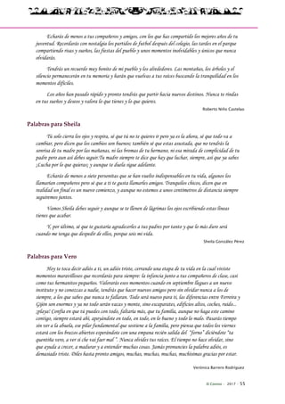 El Connio · 2017 · 55
Echarás de menos a tus compañeros y amigos, con los que has compartido los mejores años de tu
juventud. Recordarás con nostalgia los partidos de futbol después del colegio, las tardes en el parque
compartiendo risas y sueños, las fiestas del pueblo y unos momentos inolvidables y únicos que nunca
olvidarás.
Tendrás un recuerdo muy bonito de mi pueblo y los alrededores. Las montañas, los árboles y el
silencio permanecerán en tu memoria y harán que vuelvas a tus raíces buscando la tranquilidad en los
momentos difíciles.
Los años han pasado rápido y pronto tendrás que partir hacia nuevos destinos. Nunca te rindas
en tus sueños y deseos y valora lo que tienes y lo que quieres.
Roberto Niño Castelao
Palabras para Sheila
Tú solo cierra los ojos y respira, sé que tú no te quieres ir pero ya es la ahora, sé que todo va a
cambiar, pero dicen que los cambios son buenos; también sé que estas asustada, que no tendrás la
sonrisa de tu madre por las mañanas, ni las bromas de tu hermano, ni esa mirada de complicidad de tu
padre pero aun así debes seguir.Tu madre siempre te dice que hay que luchar, siempre, así que ya sabes
¡Lucha por lo que quieras¡ y aunque te duela sigue adelante.
Echarás de menos a siete personitas que se han vuelto indispensables en tu vida, algunos los
llamarían compañeros pero sé que a ti te gusta llamarles amigos. Tranquilos chicos, dicen que en
realidad un final es un nuevo comienzo, y aunque no estemos a unos centímetros de distancia siempre
seguiremos juntos.
Vamos Sheila debes seguir y aunque se te llenen de lágrimas los ojos escribiendo estas líneas
tienes que acabar.
Y, por último, sé que te gustaría agradecerles a tus padres por tanto y que lo más duro será
cuando me tenga que despedir de ellos, porque sois mi vida.
Sheila González Pérez
Palabras para Vero
Hoy te toca decir adiós a ti, un adiós triste, cerrando una etapa de tu vida en la cual viviste
momentos maravillosos que recordarás para siempre: la infancia junto a tus compañeros de clase, casi
como tus hermanitos pequeños. Valorarás esos momentos cuando en septiembre llegues a un nuevo
instituto y no conozcas a nadie, tendrás que hacer nuevos amigos pero sin olvidar nunca a los de
siempre, a los que sabes que nunca te fallaran. Todo será nuevo para ti, las diferencias entre Ferreira y
Gijón son enormes y ya no todo serán vacas y monte, sino escaparates, edificios altos, coches, ruido...
¡playa! Confía en que tú puedes con todo, faltaría más, que tu familia, aunque no haga este camino
contigo, siempre estará ahí, apoyándote en todo, en todo, en lo bueno y todo lo malo. Pasarás tiempo
sin ver a la abuela, ese pilar fundamental que sostiene a la familia, pero piensa que todos los viernes
estará con los brazos abiertos esperándote con una empana recién salida del “forno” diciéndote “ta
quentiña vero, a ver si che vai faer mal ”. Nunca olvides tus raíces. El tiempo no hace olvidar, sino
que ayuda a crecer, a madurar y a entender muchas cosas. Jamás pronuncies la palabra adiós, es
demasiado triste. Diles hasta pronto amigos, muchas, muchas, muchas, muchísimas gracias por estar.
Verónica Barrero Rodríguez
 