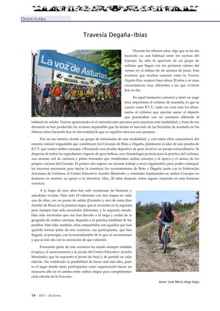 56 · 2017 · El Connio
DESDE FUERA
Travesía Degaña-Ibias
Durante los últimos años, algo que se ha ido
haciendo ya casi habitual entre los vecinos del
Concejo, ha sido la aparición de un grupo de
ciclistas que llegan con los primeros calores del
verano en el último fin de semana de junio. Esta
aventura que muchos conocen como la Travesia
Degaña-Ibias, empezó hace ahora 20 años y en unas
circunstancias muy diferentes a las que vivimos
hoy en día.
En aquel momento comenzó a tener un auge
muy importante el ciclismo de montaña, lo que se
conoce como B.T.T.; cada vez eran más los aficio-
nados al ciclismo que querían aunar el deporte
que practicaban con un escenario diferente al
habitual de asfalto. Fueron apareciendo en el mercado más opciones para practicar esta modalidad, y fruto de esa
demanda se han producido los avances imparables que ha tenido el mercado de las bicicletas de montaña en los
últimos años; haciendo hoy en día realidad lo que en aquellos años era una quimera.
Fue en ese entorno donde un grupo de entusiastas de esta modalidad, y casi todos ellos conocedores del
entorno natural inigualable que constituyen los Concejos de Ibias y Degaña, plantearon la idea de una prueba de
B.T.T. que uniera ambos concejos. Ofreciendo una prueba deportiva de gran nivel en un paraje extraordinario. Se
disponía de todos los ingredientes: lugares de gran belleza, una climatología perfecta para la práctica del ciclismo,
una enorme red de caminos y pistas forestales que vertebraban ambos concejos y el apoyo y el ánimo de los
propios vecinos del Concejo. El primer año supuso un enorme trabajo a nivel organizativo para poder conseguir
los recursos necesarios para iniciar la aventura; los ayuntamientos de Ibias y Degaña, junto con la Federación
Asturiana de Ciclismo, el Centro Educativo Aurelio Menéndez y entidades implantadas en ambos Concejos no
dudaron en mostrar su apoyo a la iniciativa. Hoy, 20 años después, todos siguen creyendo en esta hermosa
aventura.
A lo largo de esos años han sido numerosas las historias y
anécdotas vividas. Han sido 19 ediciones con dos etapas en cada
una de ellas; con un punto de salida (Cerredo) y otro de meta (San
Antolín de Ibias) en la primera etapa, que se invierten en la segúnda;
pero siempre han sido recorridos diferentes, y lo seguirán siendo.
Han sido recorridos que nos han llevado a lo largo y ancho de la
geografía de ambos concejos, llegando a la práctica totalidad de los
pueblos. Han sido, también, años compartidos con aquellos que han
querido formar parte de esta aventura, sus participantes, que han
llegado, al principio, con la incertidumbre de lo que se encontrarían
y que se han ido con la convicción de que volverán.
Formando parte de esta aventura ha estado siempre también
el apoyo, el asesoramiento y la ayuda del Centro Educativo Aurelio
Menéndez; que ha supuesto el punto de final y de partida en cada
edición. Ha vertebrado la posibilidad de hacer real esta idea, pues
es el lugar donde tanto participantes como organización hacen un
necesario alto en el camino entre ambas etapas para cumplimentar
cada edición de la Travesia.
Autor: José María Vega Vega
 
