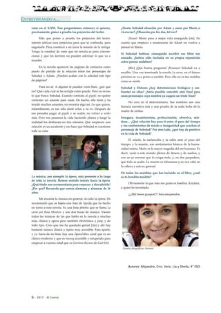 6 · 2017 · El Connio
ENTREVISTANDO A…
estar en el S.XXI. Nos preguntamos entonces si quieres,
precisamente, poner a prueba los prejuicios del lector.
Más que poner a prueba los prejuicios del lector,
intento utilizar esos prejuicios para que se confunda, para
engañarle. Para construir a mi favor la tensión de la intriga.
Tengo la vanidad de creer que mi novela es poco conven-
cional y que los lectores no pueden adivinar lo que va a
suceder.
En la novela aparecen las páginas de contactos como
punto de partida de la relación entre los personajes de
Soledad y Adam. ¿Pueden acabar con la soledad este tipo
de páginas?
Pues no sé. A alguien le pueden venir bien, ¿por qué
no? Que cada cual se las arregle como puede. Pero no es eso
lo que busca Soledad. Cuando contrata al gigoló, no quiere
contratar un amante para nada. De hecho, ella tiene y ha
tenido muchos amantes, no necesita algo así. Lo que quiere,
infantilmente, es tan sólo darle celos a su ex. Después de
eso pensaba pagar al gigoló y se acabó, no volver a verlo
más. Pero nos pasamos la vida haciendo planes y luego la
realidad los desbarata en dos minutos. Que empiecen una
relación es un accidente y eso hace que Soledad se cuestione
toda su vida.
La música, por ejemplo la ópera, está presente a lo largo
de toda la novela. Hemos sentido interés hacia la ópera.
¿Qué título nos recomendaría para empezar a descubrirla?
¿Por qué? Recuerda que somos alumnos y alumnas de 16
años.
Me encanta la música en general, no sólo la opera. Os
recomiendo que os bajéis una lista de Spotify que he hecho
en torno a esta novela. Es una lista abierta que se llama La
carne por Rosa Montero y son dos horas de música. Vienen
todas las músicas de las que hablo en la novela y muchas
más; clásica y opera pero también electrónica y pop, y de
todo tipo. Creo que me ha quedado genial [ríe] y ahí hay
bastante música clásica y ópera muy accesible. Esto aparte,
y ya fuera de mi lista, hay una ópera/obra coral que es un
clásico moderno y que es muuuy accesible y estupendo para
empezar a vuestra edad que es Carmina Burana de Carl Orf.
¿Siente Soledad obsesión por Adam y amor por Mario o
viceversa? ¿Obsesión por los dos, tal vez?
¡Nooo! Mario pasa a mejor vida enseguida [ríe]. En
cuanto que empieza a enamorarse de Adam no vuelve a
pensar en Mario.
Si Soledad hubiese conseguido escribir ese libro tan
ansiado, ¿habría sido incluida en su propia exposición
sobre poetas malditos?
[Ríe] ¡Qué buena pregunta! ¡Nooooo! Soledad va a
escribir. Una vez terminada la novela La carne, en el futuro
próximo se va a poner a escribir. Pero ella no es tan maldita
como se siente.
Soledad y Dolores ¿hay determinismo biológico y am-
biental en ellas? ¿Sería posible concebir otro final para
unos personajes cuyo nombre ya augura un triste final?
No creo en el determinismo. Sus nombres son una
licencia narrativa mía y una prueba de la mala leche de la
madre de ambas.
Insegura, inconformista, perfeccionista, obsesiva, mie-
dosa… ¿Qué relación hay para ti entre el paso del tiempo
y los sentimientos de miedo e inseguridad que acechan al
personaje de Soledad? Por otro lado, ¿qué hay de positivo
en la vida de Soledad?
El miedo, la melancolía y la rabia ante el paso del
tiempo, y la muerte, son sentimientos básicos de la huma-
nidad entera. Morir es la mayor tragedia del ser humano. Es
decir, venir a este mundo plenos de deseos y de sueños, y
con un yo enorme que lo ocupa todo, y, en dos parpadeos,
que todo se acabe. La muerte es inhumana y no nos cabe en
la cabeza y esto es general.
De todos los malditos que has incluido en el libro, ¿cuál
es tu bendito maldito?
Obviamente la que más me gusta es Josefina Aznárez,
a quien he inventado.
¡¡¡¡Mil besos guapos!!!! Sois estupendos.
Fuentes fotográficas: Internet
Autores: Alejandro, Cris, Vero, Lía y Sheila, 4º ESO
 