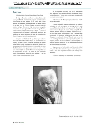 8 · 2017 · El Connio
ENTREVISTANDO A…
Barcelona
A los diecisiete años me fui a trabajar a Barcelona.
El viaje a Barcelona nos llevó tres días. Salimos de
Cecos para Oviedo en un camión pequeño que pertenecía a
unos señores de San Antolín. En la cabina iban cuatro
mujeres en un espacio que era para dos, los demás íbamos
en la caja. Pero en Cibuyo (Cangas) cargaron rollas de
madera, así que el resto del viaje fuimos con la espalda
apoyada en las royas que estaban llenas de musgo. Encima,
cerca de Tineo, empezó a llover y al llegar a Oviedo la
chaqueta blanca que llevaba la tenía verde por culpa del
musgo y del agua. Salimos a las siete de la mañana de
Cecos y llegamos de noche: ¡un día entero!
Llegamos a Oviedo tarde y el tren ya se había
marchado. Solo había un tren al día, así que teníamos que
pasar la noche en Oviedo. Yo iba con una amiga del pueblo
hasta Madrid y ella conocía a una señora de Bustelo que
tenía una pensión. Cuando fuimos a verla nos dijo que tenía
dos habitaciones, pero que en una dormía un cura y en la
otra estaba un jefe del ejército. Entonces mi amiga dijo que
si convencíamos al cura y al militar de que durmieran
juntos tendríamos una habitación para nosotras… y así fue
como, al final, pudimos pasar la noche.
Al día siguiente estuvimos todo el día por Oviedo
para esperar la hora de salida del tren. En Madrid subí al
tren de Barcelona y venga ¡otras veinticuatro horas sentada
en un asiento de madera!
Salí un lunes de Ibias y llegué el miércoles por la
noche a Barcelona.
Cuando llegué a la estación de Barcelona no estaba el
señor que me tenía que esperar, así que cogí un taxi y le di
un papel al conductor donde tenía apuntada la dirección de
la casa a la que iba, que era la una amiga de aquí de Ibias
llamada Modesta. Resultó que se había cambiado de casa y
me tuve que apañar preguntando a unos y a otros hasta
encontrarla. En Barcelona había mucha gente que era de
Ibias, pero yo me llevaba bien con Modesta y por eso me fui
a su casa. Empecé a trabajar y, muy pronto, los dueños del
negocio pusieron en mi su confianza y me encargaban las
entregas por toda Barcelona. Yo me orientaba y encontraba
las direcciones sin problemas.
Seguramente me hubiese ido muy bien en la ciudad
pero, a los dos años, ni madre se puso enferma y tuve que
volver a Ibias para ocuparme de cuidar a mi padre y a mis
hermanos.
Y esa es la historia de mi infancia y de mi juventud.”
Entrevista: Daniel García Álvarez, 3ºESO
 