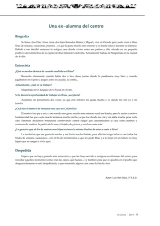 El Connio · 2017 · 9
Una ex-alumna del centro
Biografía
Se llama Ana Díaz Arias, tiene dos hijos llamados Mateo y Miguel, vive en Oviedo pero suele venir a Ibias
fines de semana, vacaciones, puentes... ya que le gusta mucho este entorno y es donde estuvo durante su infancia.
Debido a eso decidió restaurar la antigua casa donde vivían antes sus padres y ella, situada en un pequeño
pueblo a dos kilómetros de la capital de Ibias llamado Caldevilla. Actualmente trabaja de Magistrada en la ciudad
de Avilés.
Entrevista
¿Qué recuerdos destaca de cuando esudiaba en Ibias?
Recuerdo claramente cuando había dos o tres clases juntas donde lo pasábamos muy bien y cuando
jugábamos en el patio a juegos como el cascallo, la comba...
Actualmente, ¿cuál es su trabajo?
Magistrada en el Juzgado de lo Social en Avilés.
Si le dieran la oportunidad de trabajar en Ibias, ¿aceptaría?
Aceptaría sin pensármelo dos veces, ya que este entorno me gusta mucho y es donde me crié yo y mi
familia.
¿Cuál fue el motivo de restaurar una casa en Caldevilla?
El motivo fue que a mí y a mi marido nos gusta mucho este entorno rural tan bonito, pero la razón o motivo
fundamental fue que a esta casa le teníamos mucho cariño ya que fue donde me crié y me daba mucha pena verla
caer. Entonces decidimos restaurarla conservando ciertos rasgos que caracterizaban la casa como puertas y
ventanas de madera, la piedra de la casa, el tejado de pizarra y muchas cosas más.
¿Le gustaría que el día de mañana sus hijos tuvieran la misma ilusión de estar o venir a Ibias?
La verdad es que me gustaría mucho y me haría mucha ilusión; para ello los traigo todos o casi todos los
findes de semana, vacaciones... con el fin de incentivarlos a que les guste Ibias y a lo mejor en un futuro no muy
lejano que se vengan a vivir aquí.
Despedida
Espero que os haya gustado esta entrevista y que les haya servido a antiguos ex-alumnos del centro para
recordar aquellos momentos (cómo eran las clases, qué hacíais... ) y tambien para que os quedéis en el pueblo que
desgraciadamente se está despoblando, o que restauréis alguna casa como ha hecho Ana.
Autor: Luis Ron Díaz, 3º E.S.O.
 