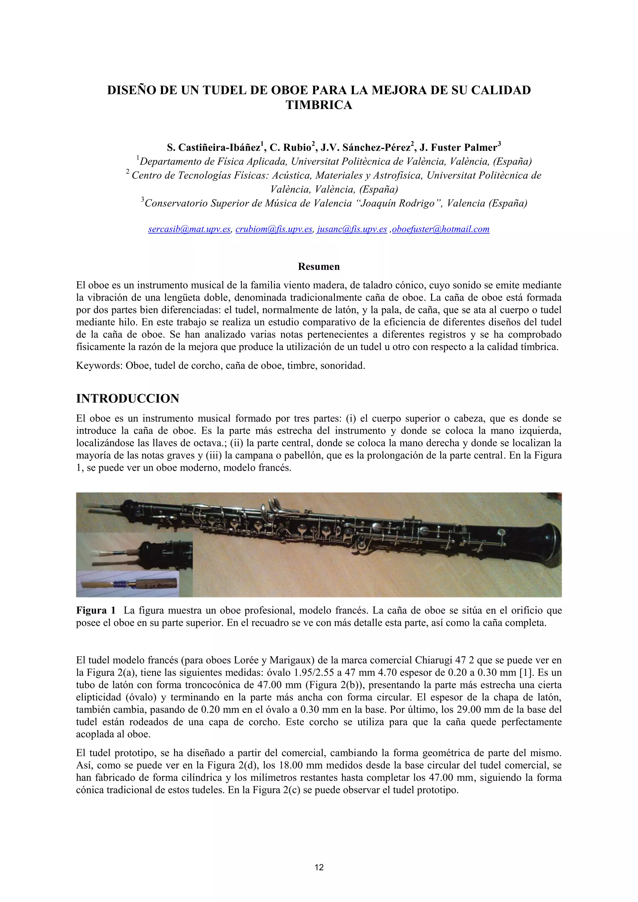 DISEÑO DE UN TUDEL DE OBOE PARA LA MEJORA DE SU CALIDAD
TIMBRICA
S. Castiñeira-Ibáñez1
, C. Rubio2
, J.V. Sánchez-Pérez2
, J. Fuster Palmer3
1
Departamento de Física Aplicada, Universitat Politècnica de València, València, (España)
2
Centro de Tecnologías Físicas: Acústica, Materiales y Astrofísica, Universitat Politècnica de
València, València, (España)
3
Conservatorio Superior de Música de Valencia “Joaquín Rodrigo”, Valencia (España)
sercasib@mat.upv.es, crubiom@fis.upv.es, jusanc@fis.upv.es ,oboefuster@hotmail.com
Resumen
El oboe es un instrumento musical de la familia viento madera, de taladro cónico, cuyo sonido se emite mediante
la vibración de una lengüeta doble, denominada tradicionalmente caña de oboe. La caña de oboe está formada
por dos partes bien diferenciadas: el tudel, normalmente de latón, y la pala, de caña, que se ata al cuerpo o tudel
mediante hilo. En este trabajo se realiza un estudio comparativo de la eficiencia de diferentes diseños del tudel
de la caña de oboe. Se han analizado varias notas pertenecientes a diferentes registros y se ha comprobado
físicamente la razón de la mejora que produce la utilización de un tudel u otro con respecto a la calidad tímbrica.
Keywords: Oboe, tudel de corcho, caña de oboe, timbre, sonoridad.
INTRODUCCION
El oboe es un instrumento musical formado por tres partes: (i) el cuerpo superior o cabeza, que es donde se
introduce la caña de oboe. Es la parte más estrecha del instrumento y donde se coloca la mano izquierda,
localizándose las llaves de octava.; (ii) la parte central, donde se coloca la mano derecha y donde se localizan la
mayoría de las notas graves y (iii) la campana o pabellón, que es la prolongación de la parte central. En la Figura
1, se puede ver un oboe moderno, modelo francés.
Figura 1 La figura muestra un oboe profesional, modelo francés. La caña de oboe se sitúa en el orificio que
posee el oboe en su parte superior. En el recuadro se ve con más detalle esta parte, así como la caña completa.
El tudel modelo francés (para oboes Lorée y Marigaux) de la marca comercial Chiarugi 47 2 que se puede ver en
la Figura 2(a), tiene las siguientes medidas: óvalo 1.95/2.55 a 47 mm 4.70 espesor de 0.20 a 0.30 mm [1]. Es un
tubo de latón con forma troncocónica de 47.00 mm (Figura 2(b)), presentando la parte más estrecha una cierta
elipticidad (óvalo) y terminando en la parte más ancha con forma circular. El espesor de la chapa de latón,
también cambia, pasando de 0.20 mm en el óvalo a 0.30 mm en la base. Por último, los 29.00 mm de la base del
tudel están rodeados de una capa de corcho. Este corcho se utiliza para que la caña quede perfectamente
acoplada al oboe.
El tudel prototipo, se ha diseñado a partir del comercial, cambiando la forma geométrica de parte del mismo.
Así, como se puede ver en la Figura 2(d), los 18.00 mm medidos desde la base circular del tudel comercial, se
han fabricado de forma cilíndrica y los milímetros restantes hasta completar los 47.00 mm, siguiendo la forma
cónica tradicional de estos tudeles. En la Figura 2(c) se puede observar el tudel prototipo.
12
 