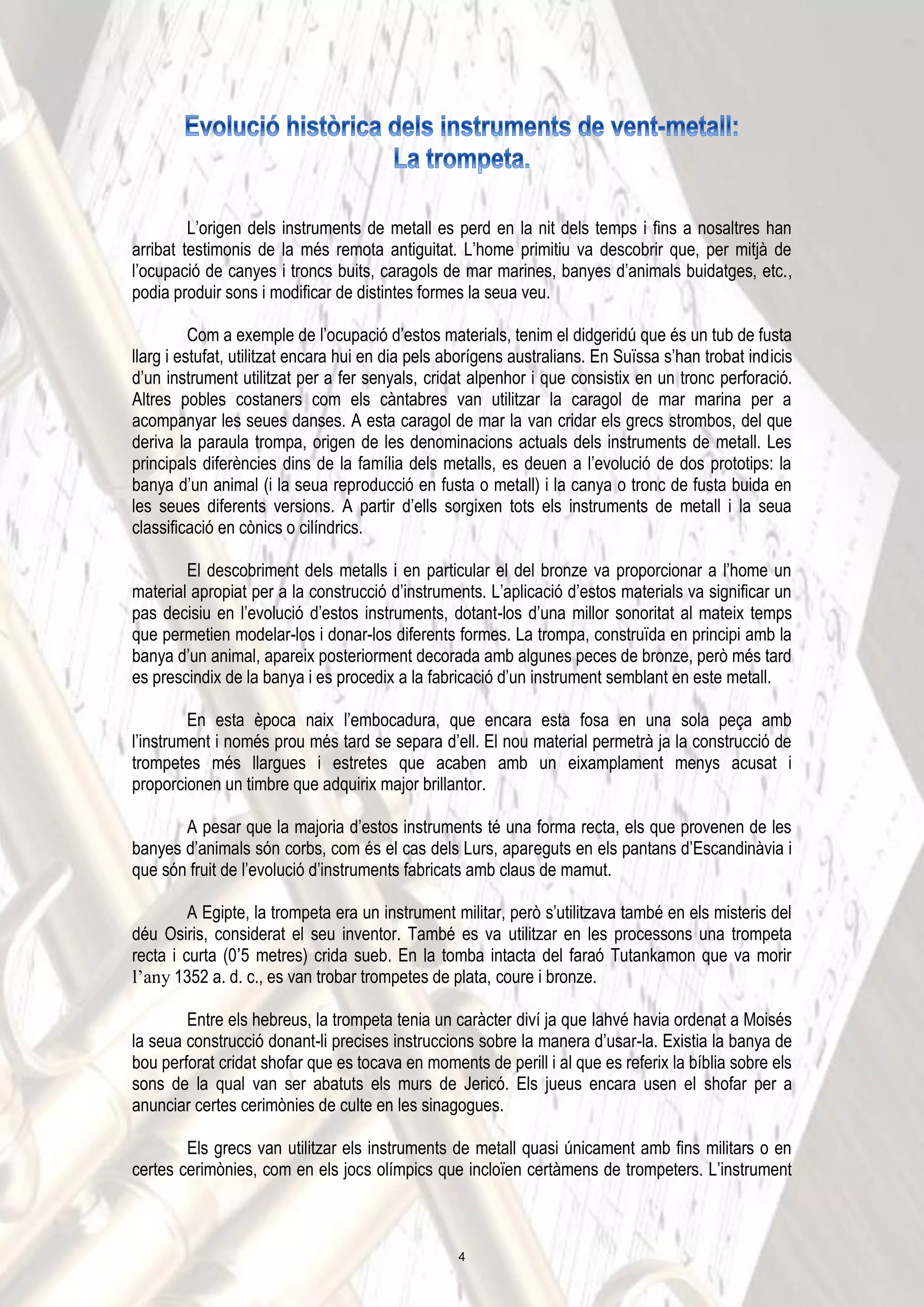 L’origen dels instruments de metall es perd en la nit dels temps i fins a nosaltres han
arribat testimonis de la més remota antiguitat. L’home primitiu va descobrir que, per mitjà de
l’ocupació de canyes i troncs buits, caragols de mar marines, banyes d’animals buidatges, etc.,
podia produir sons i modificar de distintes formes la seua veu.
Com a exemple de l’ocupació d’estos materials, tenim el didgeridú que és un tub de fusta
llarg i estufat, utilitzat encara hui en dia pels aborígens australians. En Suïssa s’han trobat indicis
d’un instrument utilitzat per a fer senyals, cridat alpenhor i que consistix en un tronc perforació.
Altres pobles costaners com els càntabres van utilitzar la caragol de mar marina per a
acompanyar les seues danses. A esta caragol de mar la van cridar els grecs strombos, del que
deriva la paraula trompa, origen de les denominacions actuals dels instruments de metall. Les
principals diferències dins de la família dels metalls, es deuen a l’evolució de dos prototips: la
banya d’un animal (i la seua reproducció en fusta o metall) i la canya o tronc de fusta buida en
les seues diferents versions. A partir d’ells sorgixen tots els instruments de metall i la seua
classificació en cònics o cilíndrics.
El descobriment dels metalls i en particular el del bronze va proporcionar a l’home un
material apropiat per a la construcció d’instruments. L’aplicació d’estos materials va significar un
pas decisiu en l’evolució d’estos instruments, dotant-los d’una millor sonoritat al mateix temps
que permetien modelar-los i donar-los diferents formes. La trompa, construïda en principi amb la
banya d’un animal, apareix posteriorment decorada amb algunes peces de bronze, però més tard
es prescindix de la banya i es procedix a la fabricació d’un instrument semblant en este metall.
En esta època naix l’embocadura, que encara esta fosa en una sola peça amb
l’instrument i només prou més tard se separa d’ell. El nou material permetrà ja la construcció de
trompetes més llargues i estretes que acaben amb un eixamplament menys acusat i
proporcionen un timbre que adquirix major brillantor.
A pesar que la majoria d’estos instruments té una forma recta, els que provenen de les
banyes d’animals són corbs, com és el cas dels Lurs, apareguts en els pantans d’Escandinàvia i
que són fruit de l’evolució d’instruments fabricats amb claus de mamut.
A Egipte, la trompeta era un instrument militar, però s’utilitzava també en els misteris del
déu Osiris, considerat el seu inventor. També es va utilitzar en les processons una trompeta
recta i curta (0ʼ5 metres) crida sueb. En la tomba intacta del faraó Tutankamon que va morir
l’any 1352 a. d. c., es van trobar trompetes de plata, coure i bronze.
Entre els hebreus, la trompeta tenia un caràcter diví ja que Iahvé havia ordenat a Moisés
la seua construcció donant-li precises instruccions sobre la manera d’usar-la. Existia la banya de
bou perforat cridat shofar que es tocava en moments de perill i al que es referix la bíblia sobre els
sons de la qual van ser abatuts els murs de Jericó. Els jueus encara usen el shofar per a
anunciar certes cerimònies de culte en les sinagogues.
Els grecs van utilitzar els instruments de metall quasi únicament amb fins militars o en
certes cerimònies, com en els jocs olímpics que incloïen certàmens de trompeters. L’instrument
4
 