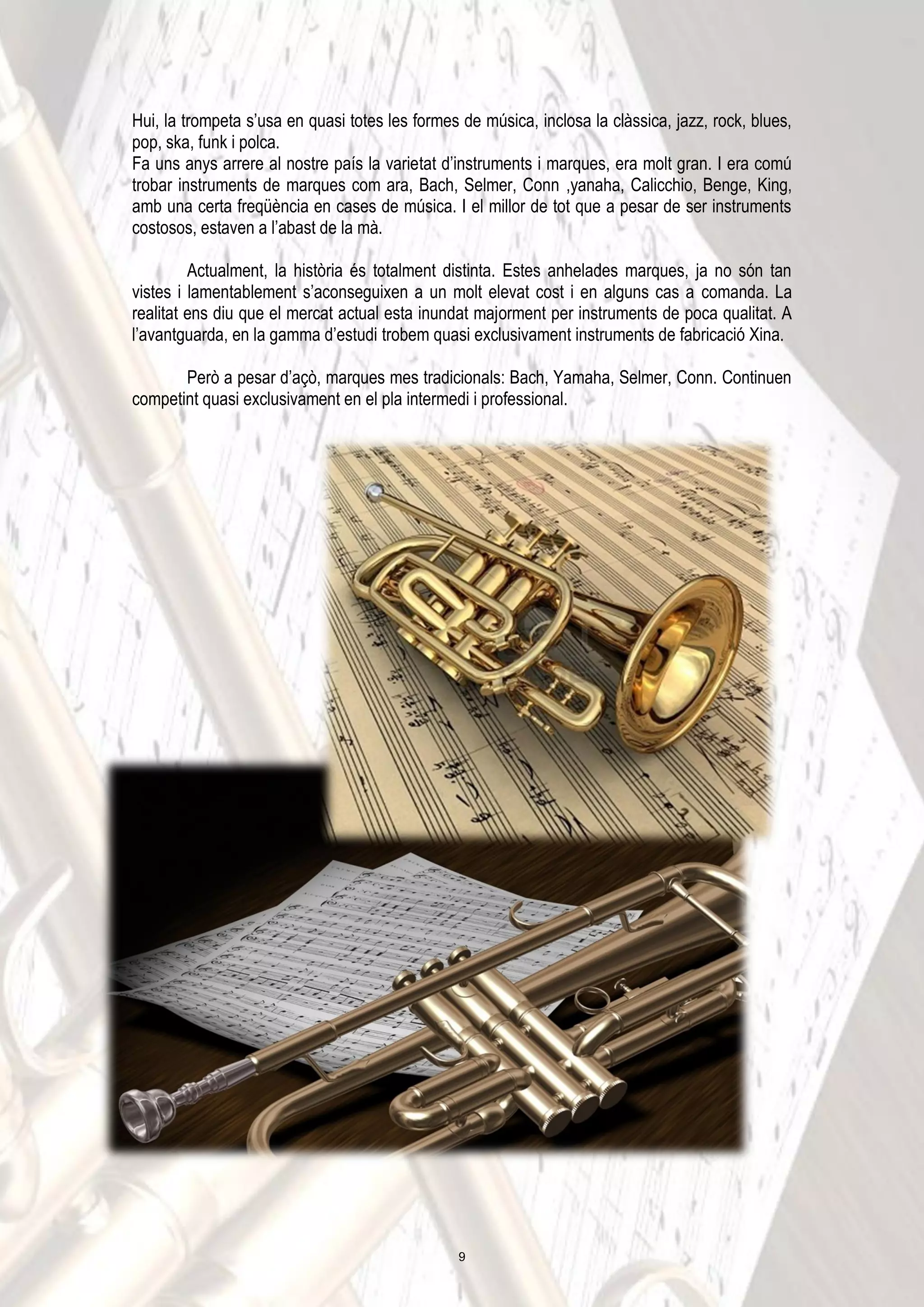 Hui, la trompeta s’usa en quasi totes les formes de música, inclosa la clàssica, jazz, rock, blues,
pop, ska, funk i polca.
Fa uns anys arrere al nostre país la varietat d’instruments i marques, era molt gran. I era comú
trobar instruments de marques com ara, Bach, Selmer, Conn ,yanaha, Calicchio, Benge, King,
amb una certa freqüència en cases de música. I el millor de tot que a pesar de ser instruments
costosos, estaven a l’abast de la mà.
Actualment, la història és totalment distinta. Estes anhelades marques, ja no són tan
vistes i lamentablement s’aconseguixen a un molt elevat cost i en alguns cas a comanda. La
realitat ens diu que el mercat actual esta inundat majorment per instruments de poca qualitat. A
l’avantguarda, en la gamma d’estudi trobem quasi exclusivament instruments de fabricació Xina.
Però a pesar d’açò, marques mes tradicionals: Bach, Yamaha, Selmer, Conn. Continuen
competint quasi exclusivament en el pla intermedi i professional.
9
 