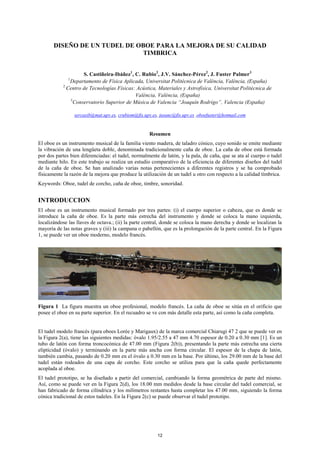 DISEÑO DE UN TUDEL DE OBOE PARA LA MEJORA DE SU CALIDAD
TIMBRICA
S. Castiñeira-Ibáñez1
, C. Rubio2
, J.V. Sánchez-Pérez2
, J. Fuster Palmer3
1
Departamento de Física Aplicada, Universitat Politècnica de València, València, (España)
2
Centro de Tecnologías Físicas: Acústica, Materiales y Astrofísica, Universitat Politècnica de
València, València, (España)
3
Conservatorio Superior de Música de Valencia “Joaquín Rodrigo”, Valencia (España)
sercasib@mat.upv.es, crubiom@fis.upv.es, jusanc@fis.upv.es ,oboefuster@hotmail.com
Resumen
El oboe es un instrumento musical de la familia viento madera, de taladro cónico, cuyo sonido se emite mediante
la vibración de una lengüeta doble, denominada tradicionalmente caña de oboe. La caña de oboe está formada
por dos partes bien diferenciadas: el tudel, normalmente de latón, y la pala, de caña, que se ata al cuerpo o tudel
mediante hilo. En este trabajo se realiza un estudio comparativo de la eficiencia de diferentes diseños del tudel
de la caña de oboe. Se han analizado varias notas pertenecientes a diferentes registros y se ha comprobado
físicamente la razón de la mejora que produce la utilización de un tudel u otro con respecto a la calidad tímbrica.
Keywords: Oboe, tudel de corcho, caña de oboe, timbre, sonoridad.
INTRODUCCION
El oboe es un instrumento musical formado por tres partes: (i) el cuerpo superior o cabeza, que es donde se
introduce la caña de oboe. Es la parte más estrecha del instrumento y donde se coloca la mano izquierda,
localizándose las llaves de octava.; (ii) la parte central, donde se coloca la mano derecha y donde se localizan la
mayoría de las notas graves y (iii) la campana o pabellón, que es la prolongación de la parte central. En la Figura
1, se puede ver un oboe moderno, modelo francés.
Figura 1 La figura muestra un oboe profesional, modelo francés. La caña de oboe se sitúa en el orificio que
posee el oboe en su parte superior. En el recuadro se ve con más detalle esta parte, así como la caña completa.
El tudel modelo francés (para oboes Lorée y Marigaux) de la marca comercial Chiarugi 47 2 que se puede ver en
la Figura 2(a), tiene las siguientes medidas: óvalo 1.95/2.55 a 47 mm 4.70 espesor de 0.20 a 0.30 mm [1]. Es un
tubo de latón con forma troncocónica de 47.00 mm (Figura 2(b)), presentando la parte más estrecha una cierta
elipticidad (óvalo) y terminando en la parte más ancha con forma circular. El espesor de la chapa de latón,
también cambia, pasando de 0.20 mm en el óvalo a 0.30 mm en la base. Por último, los 29.00 mm de la base del
tudel están rodeados de una capa de corcho. Este corcho se utiliza para que la caña quede perfectamente
acoplada al oboe.
El tudel prototipo, se ha diseñado a partir del comercial, cambiando la forma geométrica de parte del mismo.
Así, como se puede ver en la Figura 2(d), los 18.00 mm medidos desde la base circular del tudel comercial, se
han fabricado de forma cilíndrica y los milímetros restantes hasta completar los 47.00 mm, siguiendo la forma
cónica tradicional de estos tudeles. En la Figura 2(c) se puede observar el tudel prototipo.
12
 
