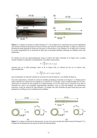 Figura 2 La figura (a) muestra un tudel Chiarugi 47 2. En la figura (b) se representa una sección longitudinal
que muestra la forma troncocónica de la pieza de latón que forma la estructura del tudel. La figura (c) muestra el
prototipo de tudel diseñado de forma que una parte es troncocónica y otra cilíndrica. En la figura (d) se muestra
la sección longitudinal de la estructura de latón para el prototipo diseñado indicando las medidas (mm) más
importantes.
El volumen de aire que aproximadamente ocupa el interior del tudel, mostrado en la Figura 2(a), se puede
calcular mediante la expresión correspondiente a una figura troncocónica:
𝑉 =
ℎ𝜋
3
(𝑟1
2
+ 𝑟2
2
+ 𝑟1 𝑟2)
mientras que en el tudel prototipo, como el de la Figura 2(b), el volumen de aire en su interior será,
aproximadamente:
𝑉 =
ℎ1 𝜋
3
(𝑟1
2
+ 𝑟2
2
+ 𝑟1 𝑟2) + ℎ2 𝜋𝑟1
2
que corresponde a la suma del volumen de un tronco de cono de altura ℎ1 y un cilindro de altura ℎ2.
Con estas expresiones y teniendo en cuenta las medidas geométricas mostradas en la Figura 3, se obtiene para el
tudel comercial un volumen de aire ocupado en su interior de 372.28 mm³ y para el tudel prototipo 467.35 mm³,
siendo pues el volumen de aire ocupado en el tudel prototipo un 25.54% mayor que el comercial. Este dato es
relevante con vistas a los resultados experimentales obtenidos, como se verá más adelante. Las dimensiones
exteriores, el tipo de material de caña utilizado y el raspado, han sido realizados de igual forma para que estos
parámetros no influyan en los resultados de las medidas.
Figura 3 La figura (a) muestra las dimensiones, en mm, de la pieza de latón del tudel comercial Chiarugi 47 2 y
la figura (b) las dimensiones de la pieza de latón del tudel prototipo.
13
 