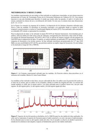 METODOLOGIA Y RESULTADOS
Las medidas experimentales de este trabajo se han realizado en condiciones controladas, en una cámara anecoica
perteneciente al Centro de Tecnologías Físicas de la Universitat Politècnica de València [2], [3]. Una cámara
anecoica es una sala diseñada para absorber el sonido que incide sobre las paredes, el suelo y el techo de la
misma, anulando los efectos de eco y reverberación del sonido. En este caso, la cámara tiene unas dimensiones
de 8 × 6 × 3 𝑚3
.
En la Figura 4 se muestra un esquema de la cámara y la disposición de los distintos elementos utilizados para
llevar a cabo las medidas. El micrófono se encuentra conectado a un analizador donde se registra la señal
temporal y posteriormente se realiza la Transformada Rápida de Fourier (FFT). Este analizador está conectado a
un ordenador (PC) donde se representan los resultados.
Para la adquisición de datos se ha utilizado la tarjeta PCI-4474 de National Instruments. Está diseñada para el
análisis, tanto de señales de ruido aéreo como de vibración, consiguiendo poca distorsión y bajo ruido de fondo.
Las tarjetas de National Instruments, PCI-4474 y PCI-7334, se utilizan de manera conjunta con dos paquetes de
LabVIEW para la adquisición de datos. El análisis, se realiza mediante un analizador FFT que permite obtener la
respuesta en frecuencia y los niveles sonoros. Se han utilizado micrófonos pre-polarizados de 1/2" tipo 4189
B&K con una sensibilidad de 49.5 mV/Pa, que permiten analizar un amplio rango de frecuencias. En este trabajo
se ha analizado el rango de 0 Hz a 5000 Hz.
Figura 4 (a) Conjunto experimental utilizado para las medidas. (b) Posición relativa oboe-micrófono en el
momento de la medida. Músico D. Jesús Fuster Palmer.
Las medidas se han realizado en dos fases, una por cada tudel de oboe. En ambos casos la posición del corcho en
el oboe fue la misma, para no influir en los resultados, debido al cambio de longitud del tubo. La emisión del
sonido también se cuidó, por el mismo motivo. Las notas utilizadas para el análisis fueron tres, una por cada
registro: Re del registro grave, La del registro medio y Sol del registro agudo del oboe.
Figura 5 Espectro de nivel de presión en decibelios, de 0 a 5000 Hz para los dos tudeles de oboe analizados. En
color azul se representa el espectro de frecuencia para el tudel comercial y en color rojo para el tudel prototipo.
Se ha obtenido para la nota La del registro medio del oboe. En el recuadro se observa en detalle la posición y
tamaño de los armónicos más alejados, respecto al fundamental, para los dos tudeles analizados.
14
 