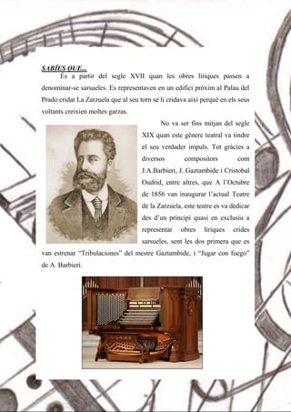 SABÍES QUE...
És a partir del segle XVII quan les obres líriques passen a
denominar-se sarsueles. Es representaven en un edifici pròxim al Palau del
Prado cridat La Zarzuela que al seu torn se li cridava així perquè en els seus
voltants creixien moltes garzas.
No va ser fins mitjan del segle
XIX quan este gènere teatral va tindre
el seu verdader impuls. Tot gràcies a
diversos compositors com
J.A.Barbieri, J. Gaztambide i Cristobal
Oudrid, entre altres, que A l’Octubre
de 1856 van inaugurar l’actual Teatre
de la Zarzuela, este teatre es va dedicar
des d’un principi quasi en exclusiu a
representar obres líriques crides
sarsueles, sent les dos primera que es
van estrenar “Tribulaciones” del mestre Gaztambide, i “Jugar con fuego”
de A. Barbieri.
16
 