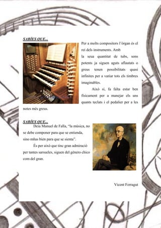 SABÍES QUE...
Per a molts compositors l’òrgan és el
rei dels instruments. Amb
la seua quantitat de tubs, sons
potents ja siguen aguts aflautats o
greus tenen possibilitats quasi
infinites per a variar tots els timbres
imaginables.
Això sí, fa falta estar ben
físicament per a manejar els uns
quants teclats i el pedalier per a les
notes més greus.
SABÍES QUE...
Deia Manuel de Falla, “la música, no
se debe componer para que se entienda,
sino mñas bien para que se sienta”.
És per això que tinc gran admiració
per tantes sarsueles, siguen del género chico
com del gran.
Vicent Ferragut
17
 