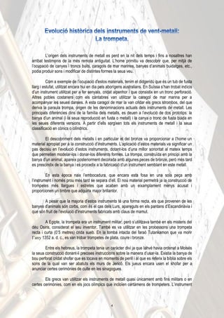 L’origen dels instruments de metall es perd en la nit dels temps i fins a nosaltres han
arribat testimonis de la més remota antiguitat. L’home primitiu va descobrir que, per mitjà de
l’ocupació de canyes i troncs buits, caragols de mar marines, banyes d’animals buidatges, etc.,
podia produir sons i modificar de distintes formes la seua veu.
Com a exemple de l’ocupació d’estos materials, tenim el didgeridú que és un tub de fusta
llarg i estufat, utilitzat encara hui en dia pels aborígens australians. En Suïssa s’han trobat indicis
d’un instrument utilitzat per a fer senyals, cridat alpenhor i que consistix en un tronc perforació.
Altres pobles costaners com els càntabres van utilitzar la caragol de mar marina per a
acompanyar les seues danses. A esta caragol de mar la van cridar els grecs strombos, del que
deriva la paraula trompa, origen de les denominacions actuals dels instruments de metall. Les
principals diferències dins de la família dels metalls, es deuen a l’evolució de dos prototips: la
banya d’un animal (i la seua reproducció en fusta o metall) i la canya o tronc de fusta buida en
les seues diferents versions. A partir d’ells sorgixen tots els instruments de metall i la seua
classificació en cònics o cilíndrics.
El descobriment dels metalls i en particular el del bronze va proporcionar a l’home un
material apropiat per a la construcció d’instruments. L’aplicació d’estos materials va significar un
pas decisiu en l’evolució d’estos instruments, dotant-los d’una millor sonoritat al mateix temps
que permetien modelar-los i donar-los diferents formes. La trompa, construïda en principi amb la
banya d’un animal, apareix posteriorment decorada amb algunes peces de bronze, però més tard
es prescindix de la banya i es procedix a la fabricació d’un instrument semblant en este metall.
En esta època naix l’embocadura, que encara esta fosa en una sola peça amb
l’instrument i només prou més tard se separa d’ell. El nou material permetrà ja la construcció de
trompetes més llargues i estretes que acaben amb un eixamplament menys acusat i
proporcionen un timbre que adquirix major brillantor.
A pesar que la majoria d’estos instruments té una forma recta, els que provenen de les
banyes d’animals són corbs, com és el cas dels Lurs, apareguts en els pantans d’Escandinàvia i
que són fruit de l’evolució d’instruments fabricats amb claus de mamut.
A Egipte, la trompeta era un instrument militar, però s’utilitzava també en els misteris del
déu Osiris, considerat el seu inventor. També es va utilitzar en les processons una trompeta
recta i curta (0ʼ5 metres) crida sueb. En la tomba intacta del faraó Tutankamon que va morir
l’any 1352 a. d. c., es van trobar trompetes de plata, coure i bronze.
Entre els hebreus, la trompeta tenia un caràcter diví ja que Iahvé havia ordenat a Moisés
la seua construcció donant-li precises instruccions sobre la manera d’usar-la. Existia la banya de
bou perforat cridat shofar que es tocava en moments de perill i al que es referix la bíblia sobre els
sons de la qual van ser abatuts els murs de Jericó. Els jueus encara usen el shofar per a
anunciar certes cerimònies de culte en les sinagogues.
Els grecs van utilitzar els instruments de metall quasi únicament amb fins militars o en
certes cerimònies, com en els jocs olímpics que incloïen certàmens de trompeters. L’instrument
4
 