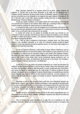 Entre l’abundant repertori de la trompeta natural en el barroc, podem destacar els
següents: H. Pourcell amb el seu drama Dioclesian on es troba una ària dialogada per a
trompeta i contralt, Haendel en els seus oratoris Samsó o El Messies i sobretot J. S. Bach que va
escriure correntment per a les trompetes en els registres més aguts (utilitzant la trompeta en Re
fins a l’harmònic 16é o inclús 18é). Alguns exemples d’estes obres són el Segon Concert de
Brandemburgo, l’Oratori de Nadal o la Cantata 51.
Encara que podem considerar a la trompeta natural com l’instrument que es va imposar
en el període barroc també es van realitzar altres intents per a aconseguir totes les notes de
l’escala cromàtica i participar de manera activa en la música de l’època:
• La trompeta de caça, va ser un tipus de trompeta que no va participar en la música culta,
però que va tindre gran acceptació durant el segle XVI. La seua forma era circular i amb diverses
voltes, i el seu ús principal va ser evidentment en les caceres.
• La tromba doní tirarsi, és una espècie de trompeta de vares, que consistia en una
embocadura fixada en una gola molt estreta que exercia el paper de corredissa, va ser utilitzada
per Bach en moltes de les seues cantates. L’únic exemplar conservat en l’actualitat es conserva
en el Museu Instrumental de Berlín.
• Cap a 1690 es troba a Anglaterra la flat-trumpet o trompeta menor, així crida perquè
gràcies a una corredissa introduïda en el colze de l’instrument podien produir-se alguns
semitons, la qual cosa permetia l’emissió de gammes menors. Un instrument d’esta classe es va
utilitzar en el funeral de la reina Mary.
Va ser en la transició del Barroc a l’estil clàssic de Haydn, Mozart o Beethoven, quan va
sorgir l’orquestra simfònica en la seua forma bàsica i molt semblant a la que coneixem hui en dia.
La trompeta es va refermar així en l’orquestra moderna, però perdent tota l’esplendor d’antany,
renunciant a tot paper melòdic o solista i quedant relegada a un paper merament rítmic en el seu
registre mitjà. Davant d’esta realitat caben només contraposar algunes excepcions com: La
Missa Santa Cecília de Haydn, els Divertimenti de Mozart (per a dos flautes, cinc trompetes i
quatre timbales) o l’Obertura Leonora núm. 3 de Beethoven.
A partir de 1770 es van produir les primeres temptatives per a dotar als instruments de
metall de l’escala cromàtica completa, ja que fins llavors només s’usaven els mencionats cossos
de recanvi que permetien canviar la nota fonamental i la seua corresponent sèrie d’harmònics,
però sense aconseguir la totalitat dels sons de l’esta escala. El sistema de pistons (del que
parlarem més avant), se va anar imposant no sense dificultat degut a la resistència per part dels
propis intèrprets, que romanien aferrats al seu instrument tradicional. Va haver d’esperar a la
segona mitat del segle XIX, per a veure a la trompeta de pistons instal·lada definitivament en
l’orquestra.
Meyerbeer va ser un dels primers a traure partit dels nous instruments; després van
vindre Berlioz, Wagner, que va utilitzar en la seua tetralogia un tipus especial de trompeta baixa
en Do (amb la tessitura del trombó, una octava baixa a la trompeta actual en Do, però amb forma
de trompeta), adoptada entre altres per Stravinsky en la Consagració de la Primavera. Així
mateix per a l’Aida de Verdi, es van construir unes trompetes en Do o Si b, amb forma recta i
allargada.
Mahillón construïx una xicoteta trompeta en Re de tres pistons, especialment per a la
interpretació de les obres de Bach i Haendel, aconseguint conservar prou feliçment el timbre de
les trompetes naturals en Re.
Però la trompeta que acaba prevalent en el segle XIX, és la trompeta en Fa. Esta
trompeta, (introduïda i ideada pel compositor rus N. Rimsky-Korsakov) posseïx un so potent i clar
6
 