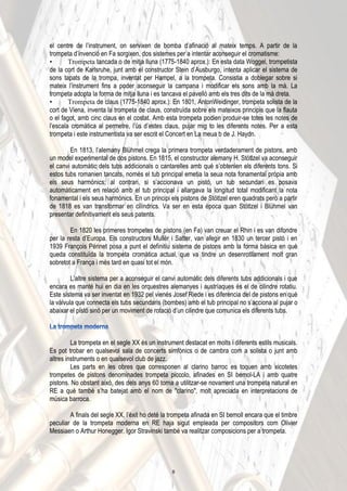 el centre de l’instrument, on servixen de bomba d’afinació al mateix temps. A partir de la
trompeta d’invenció en Fa sorgixen, dos sistemes per a intentar aconseguir el cromatisme:
• Trompeta tancada o de mitja lluna (1775-1840 aprox.): En esta data Woggel, trompetista
de la cort de Karlsruhe, junt amb el constructor Stein d’Ausburgo, intenta aplicar el sistema de
sons tapats de la trompa, inventat per Hampel, a la trompeta. Consistia a doblegar sobre si
mateix l’instrument fins a poder aconseguir la campana i modificar els sons amb la mà. La
trompeta adopta la forma de mitja lluna i es tancava el pavelló amb els tres dits de la mà dreta.
• Trompeta de claus (1775-1840 aprox.): En 1801, AntonWeidinger, trompeta solista de la
cort de Viena, inventa la trompeta de claus, construïda sobre els mateixos principis que la flauta
o el fagot, amb cinc claus en el costat. Amb esta trompeta podien produir-se totes les notes de
l’escala cromàtica al permetre, l’ús d’estes claus, pujar mig to les diferents notes. Per a esta
trompeta i este instrumentista va ser escrit el Concert en La meua b de J. Haydn.
En 1813, l’alemany Blühmel crega la primera trompeta verdaderament de pistons, amb
un model experimental de dos pistons. En 1815, el constructor alemany H. Stötlzel va aconseguir
el canvi automàtic dels tubs addicionals o cantarelles amb què s’obtenien els diferents tons. Si
estos tubs romanien tancats, només el tub principal emetia la seua nota fonamental pròpia amb
els seus harmònics; al contrari, si s’accionava un pistó, un tub secundari es posava
automàticament en relació amb el tub principal i allargava la longitud total modificant la nota
fonamental i els seus harmònics. En un principi els pistons de Stötlzel eren quadrats però a partir
de 1818 es van transformar en cilíndrics. Va ser en esta època quan Stötlzel i Blühmel van
presentar definitivament els seus patents.
En 1820 les primeres trompetes de pistons (en Fa) van creuar el Rhin i es van difondre
per la resta d’Europa. Els constructors Mullër i Satter, van afegir en 1830 un tercer pistó i en
1939 François Périnet posa a punt el definitiu sistema de pistons amb la forma bàsica en què
queda constituïda la trompeta cromàtica actual, que va tindre un desenrotllament molt gran
sobretot a França i més tard en quasi tot el món.
L’altre sistema per a aconseguir el canvi automàtic dels diferents tubs addicionals i que
encara es manté hui en dia en les orquestres alemanyes i austríaques és el de cilindre rotatiu.
Este sistema va ser inventat en 1932 pel vienés Josef Riede i es diferencia del de pistons en què
la vàlvula que connecta els tubs secundaris (bombes) amb el tub principal no s’acciona al pujar o
abaixar el pistó sinó per un moviment de rotació d’un cilindre que comunica els diferents tubs.
La trompeta en el segle XX és un instrument destacat en molts i diferents estils musicals.
Es pot trobar en qualsevol sala de concerts simfònics o de cambra com a solista o junt amb
altres instruments o en qualsevol club de jazz.
Les parts en les obres que corresponen al clarino barroc es toquen amb xicotetes
trompetes de pistons denominades trompeta piccolo, afinades en SI bemol-LA i amb quatre
pistons. No obstant això, des dels anys 60 torna a utilitzar-se novament una trompeta natural en
RE a què també s’ha batejat amb el nom de "clarino", molt apreciada en interpretacions de
música barroca.
A finals del segle XX, l’èxit ho deté la trompeta afinada en SI bemoll encara que el timbre
peculiar de la trompeta moderna en RE haja sigut empleada per compositors com Olivier
Messiaen o Arthur Honegger. Igor Stravinski també va realitzar composicions per a trompeta.
8
 