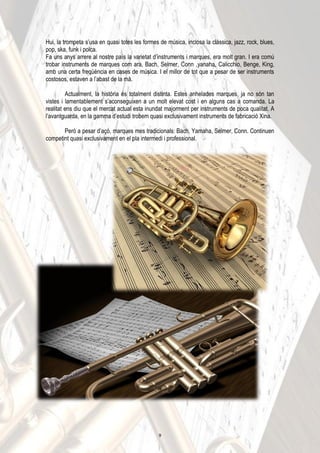 Hui, la trompeta s’usa en quasi totes les formes de música, inclosa la clàssica, jazz, rock, blues,
pop, ska, funk i polca.
Fa uns anys arrere al nostre país la varietat d’instruments i marques, era molt gran. I era comú
trobar instruments de marques com ara, Bach, Selmer, Conn ,yanaha, Calicchio, Benge, King,
amb una certa freqüència en cases de música. I el millor de tot que a pesar de ser instruments
costosos, estaven a l’abast de la mà.
Actualment, la història és totalment distinta. Estes anhelades marques, ja no són tan
vistes i lamentablement s’aconseguixen a un molt elevat cost i en alguns cas a comanda. La
realitat ens diu que el mercat actual esta inundat majorment per instruments de poca qualitat. A
l’avantguarda, en la gamma d’estudi trobem quasi exclusivament instruments de fabricació Xina.
Però a pesar d’açò, marques mes tradicionals: Bach, Yamaha, Selmer, Conn. Continuen
competint quasi exclusivament en el pla intermedi i professional.
9
 