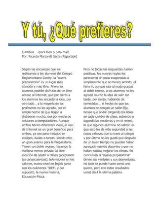 Cambios… ¿para bien o para mal?
Por: Ricardo Martorell Garza (Reportaje)



Según las encuestas que les                Pero no todas las respuestas fueron
realizamos a los alumnos del Colegio       positivas, las nuevas reglas les
Regiomontano Contry, la “nueva             parecieron un poco exageradas o
preparatoria” es un lugar más              simplemente que no tienen sentido, el
cómodo y más libre. Ahora los              horario, aunque sea cómodo gracias
alumnos podrán disfrutar de un libre       al doble receso, a los alumnos no les
acceso al Internet, que por cierto a       agradó mucho la idea de salir tan
los alumnos les encantó la idea, por       tarde, por cierto, hablando de
otro lado… a la mayoría de los             comodidad… el hecho de que los
profesores no les agradó, por el           alumnos no tengan un salón fijo,
simple hecho de que llegan a               tienen que andar cargando los libros
distraerse mucho, sea por medio de         en cada cambio de clase, subiendo o
celulares o computadoras. Aunque           bajando las escaleras y en el recreo,
ambos tienen diferentes ideas, el uso      lo que algunos alumnos no sabrán es
de Internet es un gran beneficio para      que esto les da más seguridad a las
ambos, ya sea para trabajos en             cosas valiosas que tu traes al colegio
equipos, dudas o tareas, siendo esto       y por último no les gustó que después
un gran avance para la Preparatoria.       de un buen tiempo no puedan haber
Tienen un doble receso, haciendo la        agregado nuevos deportes o que no
mañana menos pesada, la libre              hallan podido mejorar los climas. En
elección de asistir a clases (aceptando    conclusión la “nueva preparatoria”
las consecuencias), televisiones en los    tienes sus ventajas y sus desventajas,
salones, nuevo nivel en Inglés junto       no todo se puede hacer como uno
con los exámenes TOEFL y por               quiere, pero con estos resultados
supuesto, la nueva materia,                usted dará la última palabra.
Educación Física.
 