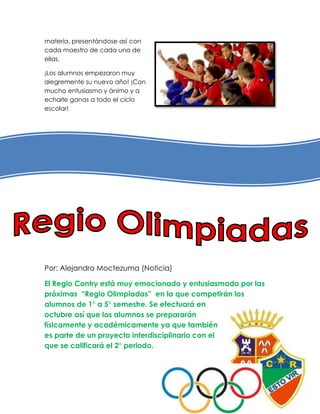 materia, presentándose así con
cada maestro de cada una de
ellas.

¡Los alumnos empezaron muy
alegremente su nuevo año! ¡Con
mucho entusiasmo y ánimo y a
echarle ganas a todo el ciclo
escolar!




Por: Alejandro Moctezuma (Noticia)

El Regio Contry está muy emocionado y entusiasmado por las
próximas “Regio Olimpiadas” en la que competirán los
alumnos de 1° a 5° semestre. Se efectuará en
octubre así que los alumnos se prepararán
físicamente y académicamente ya que también
es parte de un proyecto interdisciplinario con el
que se calificará el 2° periodo.
 