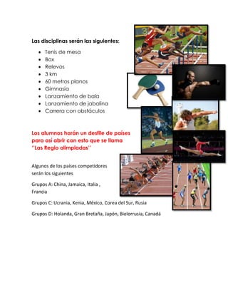 Las disciplinas serán las siguientes:

      Tenis de mesa
      Box
      Relevos
      3 km
      60 metros planos
      Gimnasia
      Lanzamiento de bala
      Lanzamiento de jabalina
      Carrera con obstáculos



Los alumnos harán un desfile de países
para así abrir con esto que se llama
„‟Las Regio olimpiadas‟‟


Algunos de los países competidores
serán los siguientes

Grupos A: China, Jamaica, Italia ,
Francia

Grupos C: Ucrania, Kenia, México, Corea del Sur, Rusia

Grupos D: Holanda, Gran Bretaña, Japón, Bielorrusia, Canadá
 