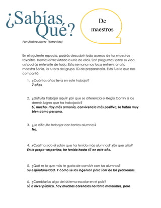 ¿Sabías                                          De

            Qué?
  Por: Andrea Juarez (Entrevista)
                                               maestros



  En el siguiente espacio, podrás descubrir todo acerca de tus maestros
  favoritos. Hemos entrevistado a uno de ellos. Son preguntas sobre su vida,
  así podrás enterarte de todo. Esta semana nos toca entrevistar a la
  maestra Sonia, la tutora del grupo 1D de preparatoria. Esto fue lo que nos
  compartió:

     1. ¿Cuántos años lleva en este trabajo?
        7 años



     2. ¿Disfruta trabajar aquí? ¿En que se diferencia el Regio Contry a los
        demás lugres que ha trabajado?
        Sí, mucho. Hay más armonía, convivencia más positiva, te tratan muy
        bien como persona.



     3. ¿Le dificulta trabajar con tantos alumnos?
        No.




     4. ¿Cuál ha sido el salón que ha tenido más alumnos? ¿En que año?
     En la prepa vespertina, he tenido hasta 47 en este año.




     5. ¿Qué es lo que más te gusta de convivir con tus alumnos?
     Su espontaneidad. Y como se las ingenian para salir de los problemas.


     6. ¿Cambiarías algo del sistema escolar en el país?
     Sí, a nivel público, hay muchas carencias no tanto materiales, pero
 