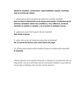 desde los maestros, compromiso, responsabilidad, respeto, honradez,
más en el área de valores.


7. ¿Qué opinas de los jóvenes de ahora en cuestión escolar?
Que ya toda la información se las damos procesada, si hablamos de los
primeros semestres vienen muy analíticos y muy reflexivos, en tercer
semestre se resisten a cambiar, y en el quinto no trabajan mucho.


8. ¿Qué es lo que más te gusta de ser maestra?
Estar frente al grupo


9. ¿Has visto actos de violencia parecidos al bullying?
No, lo normal de broma, pero como forma de juego.


10. ¿Crees que la educación familiar influye en la educación escolar?
Sí, bastante.




-Damos gracias a la maestra Sonia por su tiempo en la entrevista. Por sus
respuestas, nos da a entender que es una buena maestra y que disfruta
mucho de su trabajo y de convivir con los alumnos.
 