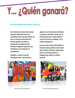 Por: Sofía Maldonado González (Noticia)



Al comienzo de cada año escolar           algunos con la intención de liderar
hay gran alboroto entre los               un grupo o planilla y otros con la
estudiantes de la preparatoria, ya        interrogante de a quién apoyar;
que se acerca el momento de               ¿será a uno de sus amigos, o a la
formar grupos con ideas y                 mejor propuesta?.
propuestas novedosas para
                                          En este ciclo escolar 2012-2013 se
favorecer algunos aspectos que
                                          formaron dos planillas como cada
interfieran en la vida de los
                                          año: Clutch y Tiempo. Cada quien
estudiantes.
                                          tiene a su favorito, pero la
Empieza a notarse mucha                   pregunta de todos es ¿Quién
inquietud entre cada alumno,              ganará?




     Alumnos de la preparatoria                Alumnos de la preparatoria
 
