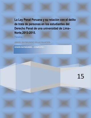 15
La Ley Penal Peruana y su relación con el delito
de trata de personas en los estudiantes del
Derecho Penal de una universidad de Lima–
Norte,2013-2015.
Tesina
ANGEL RAYMUNDO VILLA PALACIOS
EDWIN RAYMUNDO – COMPUTO I
 