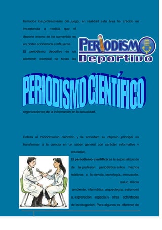 llamados los profesionales del juego, en realidad esta área ha crecido en
importancia

a

medida

que

el

deporte mismo se ha convertido en
un poder económico e influyente.
El

periodismo

deportivo

es

un

elemento esencial de todas las

organizaciones de la información en la actualidad.

Enlaza el conocimiento científico y la sociedad; su objetivo principal es
transformar a la ciencia en un saber general con carácter informativo y
educativo.
El periodismo científico es la especialización
de

la profesión

periodística enlos

hechos

relativos a la ciencia, tecnología, innovación,
salud, medio
ambiente, informática, arqueología, astronomí
a, exploración espacial y otras actividades
de investigación. Para algunos es diferente de

10

 