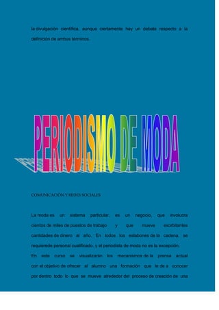 la divulgación científica, aunque ciertamente hay un debate respecto a la
definición de ambos términos.

COMUNICACIÓN Y REDES SOCIALES

La moda es

un

sistema

particular,

un

y

cientos de miles de puestos de trabajo

es

que

negocio,
mueve

que

involucra

exorbitantes

cantidades de dinero al año. En todos los eslabones de la cadena, se
requierede personal cualificado, y el periodista de moda no es la excepción.
En

este

curso

se

visualizarán

los

mecanismos de la

prensa

actual

con el objetivo de ofrecer al alumno una formación que le de a conocer
por dentro todo lo que se mueve alrededor del proceso de creación de una

 