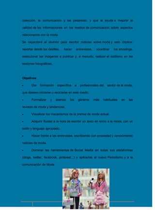colección, la comunicación y las pasarelas, y que le ayude a mejorar la
calidad de las informaciones en los medios de comunicación sobre aspectos
relacionados con la moda.
Se capacitará al alumno para escribir noticias sobre moda y esto implica:
reportar desde los desfiles,

hacer

entrevistas,

coordinar

los shootings,

seleccionar las imágenes a publicar y, a menudo, realizar el estilismo en las
sesiones fotográficas.

Objetivos
Dar

formación

específica

a

profesionales del

sector de la moda,

que deseen iniciarse o reciclarse en este medio.
Formalizar

y

asentar

los

géneros

más

habituales

en

las

revistas de moda y tendencias.
Visualizar los mecanismos de la prensa de moda actual.
Adquirir fluidez a la hora de escribir un texto en torno a la moda, con un
estilo y lenguaje apropiado.
Hacer frente a las entrevistas, escribiendo con propiedad y conocimiento
noticias de moda.
Dominar las herramientas de Social Media en todas sus plataformas
(blogs, twitter, facebook, pinterest,..) y aplicarlas al nuevo Periodismo y a la
comunicación de Moda.

12

 