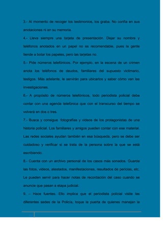 3.- Al momento de recoger los testimonios, los graba. No confía en sus
anotaciones ni en su memoria.
4.- Lleva siempre una tarjeta de presentación. Dejar su nombre y
teléfonos anotados en un papel no es recomendable, pues la gente
tiende a botar los papeles, pero las tarjetas no.
5.- Pide números telefónicos. Por ejemplo, en la escena de un crimen
anota los teléfonos de deudos, familiares del supuesto victimario,
testigos. Más adelante, le servirán para ubicarlos y saber cómo van las
investigaciones.
6.- A propósito de números telefónicos, todo periodista policial debe
contar con una agenda telefónica que con el transcurso del tiempo se
volverá en dos o tres.
7.- Busca y consigue fotografías y videos de los protagonistas de una
historia policial. Los familiares y amigos pueden contar con ese material.
Las redes sociales ayudan también en esa búsqueda, pero se debe ser
cuidadoso y verificar si se trata de la persona sobre la que se está
escribiendo.
8.- Cuenta con un archivo personal de los casos más sonados. Guarda
las fotos, videos, atestados, manifestaciones, resultados de pericias, etc.
Le pueden servir para hacer notas de recordación del caso cuando se
anuncie que pasan a etapa judicial.
9. – Hace fuentes. Ello implica que el periodista policial visite las
diferentes sedes de la Policía, toque la puerta de quienes manejan la

14

 