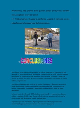 información y pida una cita. Si no quieren, espera en la puerta. De tanto
verlo, aceptarán conversar con él.
10.- Cultiva fuentes. Se gana la confianza. Llegará el momento en que
estas fuentes lo llamarán para darle información.

Periodismo es un observatorio alrededor de todo lo que ocurre en el entorno de las
personas, la participación de los lectores y el ciberactivismo en la red. Nuestro objetivo
es colaborar en la difusión de este fenómeno, así como en la formación y puesta en
marcha de nuevas iniciativas, de ahí que también colaboremos activamente en cursos,
talleres, congresos etc.
Periodismo Ciudadano, son noticias de medios ciudadanos y blogs que tratan estos
temas. Es un proyecto abierto a todos los que deseen participar enviando noticias,
enlaces, comentando, dialogando o debatiendo sobre esta nueva forma de hacer
periodismo.
Somos el punto de referencia del Periodismo en el mundo , a pesar de esto algunos
enlaces o páginas , debido a que el desarrollo de esta nueva manera de informar ha
evolucionado más rápido en el mundo angloparlante.
Esperamos que este periodismo llegue a generar nuevas formas y maneras de
comunicación que ahora no conocemos o no tenemos muy claras.

 