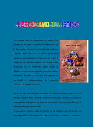 Esta nueva rama del periodismo se refiere a la
recolección de datos, el análisis y la elaboración de
la información referida a las actividades turísticas.
También busca producir un nuevo estilo para
posicionar los productos turísticos de una región a
través de los medios masivos de comunicación,
realizando así un importante aporte desde la
difusión y promoción de eventos y acontecimientos
científicos, artísticos y culturales que generan el
nacimiento

y

desplazamiento

de

corrientes

turísticas hacia esos atractivos.

Para esto se debe investigar los datos de primeras fuentes, entrecruzar las
mismas, recabar datos concretos mediante entrevistas, además de contar con
antecedentes fidedignos y archivos de documentos que permitan elaborar un
mensaje fidedigno y actualizado.
El periodismo turístico exige el dominio de la metáfora para pintar con un
lenguaje poético el paisaje descrito a fin de informar y persuadir a la audiencia.

 