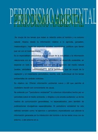 Se ocupa de los temas que tratan la relación entre el hombre y su entorno
natural. Abarca desde la información relativa a lo agrícola, ganadero,
meteorológico, hasta los aspectos sociales, económicos, políticos que tienen
que ver con el medioambiente.
Es la especialidad periodística que se ocupa de la actualidad y la información
relacionada con el medio ambiente, la naturaleza y el desarrollo sostenible, en
especial en todo lo que tienen que ver con el deterioro del medio natural
(suelos, atmósfera, biodiversidad...). Es el periodismo que se ocupa de la
captación y el tratamiento periodístico, escrito, oral, audiovisual de los temas
ambientales de carácter noticioso.
Su objetivo es: Ofrecer información ambiental nueva y útil que permita al
ciudadano decidir con conocimiento de causa.
Se entiende por ""periodismo ambiental"" la cobertura informativa hecha por un
periodista sobre el medio ambiente, y dirigida a una amplia audiencia: La de los
medios de comunicación generalistas, no especializados, pero también de
publicaciones divulgativas especializadas. El periodismo ambiental ha sido
definido también como "el ejercicio o periodismo especializado que atiende la
información generada por la interacción del hombre o de los seres vivos con su
entorno, o del entorno en sí.

 