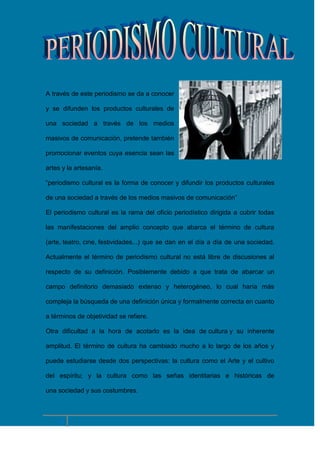 A través de este periodismo se da a conocer
y se difunden los productos culturales de
una sociedad a través de los medios
masivos de comunicación, pretende también
promocionar eventos cuya esencia sean las
artes y la artesanía.
“periodismo cultural es la forma de conocer y difundir los productos culturales
de una sociedad a través de los medios masivos de comunicación”
El periodismo cultural es la rama del oficio periodístico dirigida a cubrir todas
las manifestaciones del amplio concepto que abarca el término de cultura
(arte, teatro, cine, festividades...) que se dan en el día a día de una sociedad.
Actualmente el término de periodismo cultural no está libre de discusiones al
respecto de su definición. Posiblemente debido a que trata de abarcar un
campo definitorio demasiado extenso y heterogéneo, lo cual haría más
compleja la búsqueda de una definición única y formalmente correcta en cuanto
a términos de objetividad se refiere.
Otra dificultad a la hora de acotarlo es la idea de cultura y su inherente
amplitud. El término de cultura ha cambiado mucho a lo largo de los años y
puede estudiarse desde dos perspectivas: la cultura como el Arte y el cultivo
del espíritu; y la cultura como las señas identitarias e históricas de
una sociedad y sus costumbres.

6

 