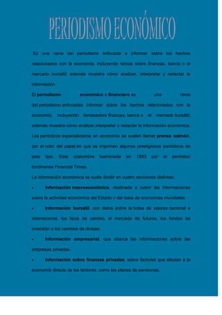 Es una rama del periodismo enfocada a informar sobre los hechos
relacionados con la economía, incluyendo temas sobre finanzas, banca o el
mercado bursátil; además muestra cómo analizar, interpretar y redactar la
información.
El periodismo

económico o financiero es

una

rama

del periodismo enfocadaa informar sobre los hechos relacionados con la
economía,

incluyendo

temassobre finanzas, banca o

el

mercado bursátil;

además muestra cómo analizar,interpretar y redactar la información económica.
Los periódicos especializados en economía se suelen llamar prensa salmón,
por el color del papel en que se imprimen algunos prestigiosos periódicos de
este

tipo.

Esta

costumbre

fueiniciada

en

1893

por

el

periódico

londinense Financial Times.
La información económica se suele dividir en cuatro secciones distintas:
Información macroeconómica, destinada a cubrir las informaciones
sobre la actividad económica del Estado y del resto de economías mundiales.
Información bursátil, con datos sobre la bolsa de valores nacional e
internacional, los tipos de cambio, el mercado de futuros, los fondos de
inversión o los cambios de divisas.
Información empresarial, que abarca las informaciones sobre las
empresas privadas.
Información sobre finanzas privadas, sobre factores que afectan a la
economía directa de los lectores, como los planes de pensiones.

 