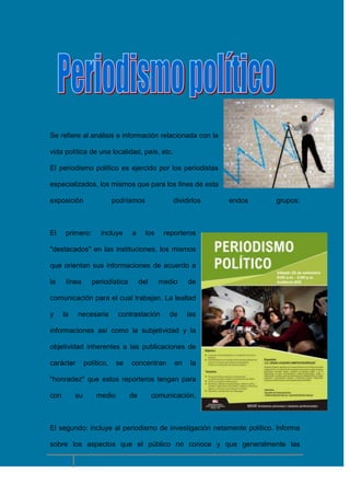 Se refiere al análisis e información relacionada con la
vida política de una localidad, país, etc.
El periodismo político es ejercido por los periodistas
especializados, los mismos que para los fines de esta
exposición

El

podríamos

primero:

incluye

a

dividirlos

los

endos

grupos:

reporteros

"destacados" en las instituciones, los mismos
que orientan sus informaciones de acuerdo a
la

línea

periodística

del

medio

de

comunicación para el cual trabajan. La lealtad
y

la

necesaria

contrastación

de

las

informaciones así como la subjetividad y la
objetividad inherentes a las publicaciones de
carácter

político,

se

concentran

en

la

"honradez" que estos reporteros tengan para
con

su

medio

de

comunicación.

El segundo: incluye al periodismo de investigación netamente político. Informa
sobre los aspectos que el público no conoce y que generalmente las

8

 