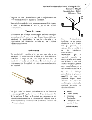 Instituto Universitario Politécnico “Santiago Mariño”
Extensión – Maturín
Comunicaciones Ópticas
Millennium Prime
9
longitud de onda principalmente por la dependencia del
coeficiente de absorción α con este parámetro.
Su rendimiento cuántico tiene una alta respuesta eléctrica, por
lo tanto, el rendimiento es alto, lo que es una de sus
características.
Tiempo de respuesta
Está limitado por el tiempo requerido para distribuir las cargas
generadas por los fotones en la superficie del detector (tiempo
transitorio de distribución), y por la resistencia y la
capacitancia del dispositivo además de los circuitos
electrónicos utilizados.
Fototransistor
Es un dispositivo sensible a la luz, más que todo a los
infrarrojos. La luz incide sobre la región de la base generando
portadores de carga en ella. Esta carga de base lleva al
transistor al estado de conducción. Es más sensible en
comparación con el fotodiodo por el efecto de ganancia propio
del transistor.
Ya que posee las mismas características de un transistor
normas, es posible regular su corriente de colector por medio
de la corriente de base. Y dentro de sus características de
elemento optoelectrónico, el fototransistor conduce más o
menos corriente de colector cuando incide más o menos luz
sobre sus junturas.
Los fototransistores
combinan en un mismo
dispositivo la detección de
luz y ganancia, se
construcción es similar al
de los transistores
convencionales,
exceptuando que la
superficie superior se
expone a la luz a través de
una ventana o lente. Los
fotones incidentes generan
pares electrón-hueco en la
proximidad de la unión CB.
Su uso se restringe
generalmente a aplicación
ON-OFF, en que su
ganancia propia puede
eliminar la necesidad
amplificación posterior, los
podemos encontrar en
dispositivos como:
• Mouse
• Control remoto
• Controles de
iluminación
• Lectores de Cinta
• Lápices ópticos
Desempeño BER
 