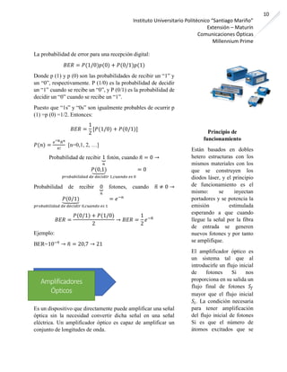 Instituto Universitario Politécnico “Santiago Mariño”
Extensión – Maturín
Comunicaciones Ópticas
Millennium Prime
10
La probabilidad de error para una recepción digital:
𝐵𝐸𝑅 = 𝑃(1/0)𝑝(0) + 𝑃(0/1)𝑝(1)
Donde p (1) y p (0) son las probabilidades de recibir un “1” y
un “0”, respectivamente. P (1/0) es la probabilidad de decidir
un “1” cuando se recibe un “0”, y P (0/1) es la probabilidad de
decidir un “0” cuando se recibe un “1”.
Puesto que “1s” y “0s” son igualmente probables de ocurrir p
(1) =p (0) =1/2. Entonces:
𝐵𝐸𝑅 =
1
2
[𝑃(1/0) + 𝑃(0/1)]
𝑃(𝑛) =
𝑒−𝑛̅̅̅̅̅ 𝑛̅ 𝑛
𝑛!
[n=0,1, 2, …]
Probabilidad de recibir 1⏟
𝑛
fotón, cuando 𝑛̅ = 0 →
𝑃(0,1)⏟
𝑝𝑟𝑜𝑏𝑎𝑏𝑖𝑙𝑖𝑑𝑎𝑑 𝑑𝑒 𝑑𝑒𝑐𝑖𝑑𝑖𝑟 1,𝑐𝑢𝑎𝑛𝑑𝑜 𝑒𝑠 0
= 0
Probabilidad de recibir 0⏟
𝑛
fotones, cuando 𝑛̅ ≠ 0 →
𝑃(0/1)⏟
𝑝𝑟𝑜𝑏𝑎𝑏𝑖𝑙𝑖𝑑𝑎𝑑 𝑑𝑒 𝑑𝑒𝑐𝑖𝑑𝑖𝑟 0,𝑐𝑢𝑎𝑛𝑑𝑜 𝑒𝑠 1
= 𝑒−𝑛
𝐵𝐸𝑅 =
𝑃(0/1) + 𝑃(1/0)
2
→ 𝐵𝐸𝑅 =
1
2
𝑒−𝑛̅
Ejemplo:
BER=10−9
→ 𝑛̅ = 20,7 → 21
Es un dispositivo que directamente puede amplificar una señal
óptica sin la necesidad convertir dicha señal en una señal
eléctrica. Un amplificador óptico es capaz de amplificar un
conjunto de longitudes de onda.
Principio de
funcionamiento
Están basados en dobles
hetero estructuras con los
mismos materiales con los
que se construyen los
diodos láser, y el principio
de funcionamiento es el
mismo: se inyectan
portadores y se potencia la
emisión estimulada
esperando a que cuando
llegue la señal por la fibra
de entrada se generen
nuevos fotones y por tanto
se amplifique.
El amplificador óptico es
un sistema tal que al
introducirle un flujo inicial
de fotones Si nos
proporciona en su salida un
flujo final de fotones 𝑆𝑓
mayor que el flujo inicial
𝑆𝑖. La condición necesaria
para tener amplificación
del flujo inicial de fotones
Si es que el número de
átomos excitados que se
Amplificadores
Ópticos
 