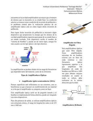Instituto Universitario Politécnico “Santiago Mariño”
Extensión – Maturín
Comunicaciones Ópticas
Millennium Prime
11
encuentra en la cavidad amplificadora sea mayor que el número
de átomos que se encuentra en su estado base. La condición
anterior se conoce como condición de inversión de población y
el problema central para la realización práctica de un
amplificador óptico está en cómo lograr dicha inversión de
población.
Para lograr dicha inversión de población es necesario algún
dispositivo que proporcione la energía que los átomos de la
cavidad amplificadora requieren para pasar de su estado base a
un estado excitado. Este dispositivo recibe el nombre de
"sistema de bombeo" y puede ser de varios tipos, aunque los
más usuales son de tipo óptico o de tipo eléctrico.
La amplificación se produce dentro de un rango de frecuencias
que dependen tanto del material, como de la estructura.
Tipos de Amplificadores Ópticos
• Amplificador óptico semiconductor (SOA)
Poseen superficies anti reflectantes en sus extremos, esto es
beneficioso ya que al poseer un recubrimiento de ese material
se evita que el amplificador se comporte como un láser.
Este amplificador óptico suele ser de pequeño tamaño y el
bombeo se implementa de forma eléctrica, puede ser integrado
con otros dispositivos.
Para alta potencia de salida, se utilizan amplificadores ópticos
con estructura cónica, el rango de longitud de onda es de 633
nm a 1480 nm.
Amplificador de Fibra
Dopada
Son amplificadores ópticos
que usan fibra dopada.
Estos amplificadores
necesitan de un bombeo
externo con un láser de
onda continua a una
frecuencia óptica
ligeramente superior a la
que amplifican. Sus
longitudes de onda de
bombeo son 980 nm a 1489
nm para obtener mejores
resultados en cuanto al
ruido se refiere, debe
realizarse en la misma
dirección que la señal.
Amplificadores Brillouin
 