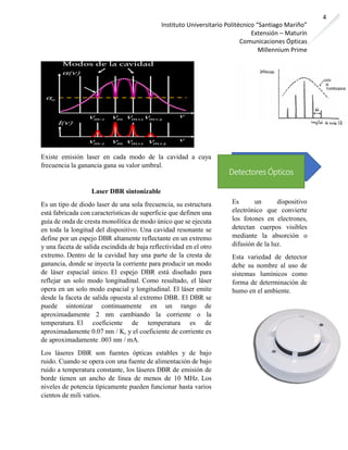 Instituto Universitario Politécnico “Santiago Mariño”
Extensión – Maturín
Comunicaciones Ópticas
Millennium Prime
4
Existe emisión laser en cada modo de la cavidad a cuya
frecuencia la ganancia gana su valor umbral.
Laser DBR sintonizable
Es un tipo de diodo laser de una sola frecuencia, su estructura
está fabricada con características de superficie que definen una
guía de onda de cresta monolítica de modo único que se ejecuta
en toda la longitud del dispositivo. Una cavidad resonante se
define por un espejo DBR altamente reflectante en un extremo
y una faceta de salida escindida de baja reflectividad en el otro
extremo. Dentro de la cavidad hay una parte de la cresta de
ganancia, donde se inyecta la corriente para producir un modo
de láser espacial único. El espejo DBR está diseñado para
reflejar un solo modo longitudinal. Como resultado, el láser
opera en un solo modo espacial y longitudinal. El láser emite
desde la faceta de salida opuesta al extremo DBR. El DBR se
puede sintonizar continuamente en un rango de
aproximadamente 2 nm cambiando la corriente o la
temperatura. El coeficiente de temperatura es de
aproximadamente 0.07 nm / K, y el coeficiente de corriente es
de aproximadamente .003 nm / mA.
Los láseres DBR son fuentes ópticas estables y de bajo
ruido. Cuando se opera con una fuente de alimentación de bajo
ruido a temperatura constante, los láseres DBR de emisión de
borde tienen un ancho de línea de menos de 10 MHz. Los
niveles de potencia típicamente pueden funcionar hasta varios
cientos de mili vatios.
Es un dispositivo
electrónico que convierte
los fotones en electrones,
detectan cuerpos visibles
mediante la absorción o
difusión de la luz.
Esta variedad de detector
debe su nombre al uso de
sistemas lumínicos como
forma de determinación de
humo en el ambiente.
Detectores Ópticos
 